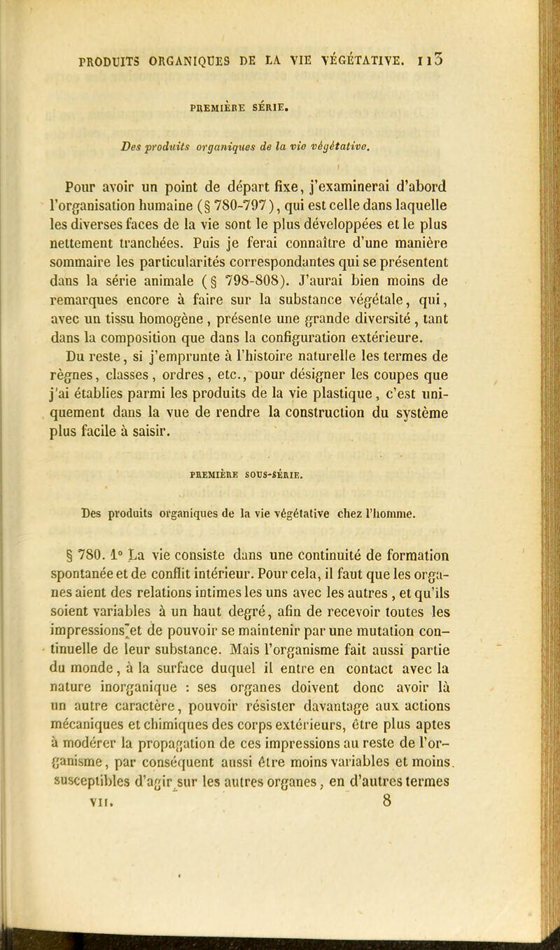 PREMIÈRE SÉRIE. Des produits organiques de la vie végétative. Pour avoir un point de départ fixe, j'examinerai d'abord l'organisation humaine (§ 780-797 ), qui est celle dans laquelle les diverses faces de la vie sont le plus développées et le plus nettement tranchées. Puis je ferai connaître d'une manière sommaire les particularités correspondantes qui se présentent dans la série animale (§ 798-808). J'aurai bien moins de remarques encore à faire sur la substance végétale, qui, avec un tissu homogène, présente une grande diversité , tant dans la composition que dans la configuration extérieure. Du reste, si j'emprunte à l'histoire naturelle les termes de règnes, classes, ordres, etc., pour désigner les coupes que j'ai établies parmi les produits de la vie plastique, c'est uni- quement dans la vue de rendre la construction du système plus facile à saisir. PREMIÈRE SOUS-SÉRIE. Des produits organiques de la vie végétative chez l'homme. § 780.1° La vie consiste dans une continuité de formation spontanée et de conflit intérieur. Pour cela, il faut que les orga- nes aient des relations intimes les uns avec les autres, et qu'ils soient variables à un haut degré, afin de recevoir toutes les impressions'et de pouvoir se maintenir par une mutation con- tinuelle de leur substance. Mais l'organisme fait aussi partie du monde, à la surface duquel il entre en contact avec la nature inorganique : ses organes doivent donc avoir là un autre caractère, pouvoir résister davantage aux actions mécaniques et chimiques des corps extérieurs, être plus aptes à modérer la propagation de ces impressions au reste de l'or- ganisme, par conséquent aussi être moins variables et moins, susceptibles d'agir sur les autres organes, en d'autres termes vu. 8