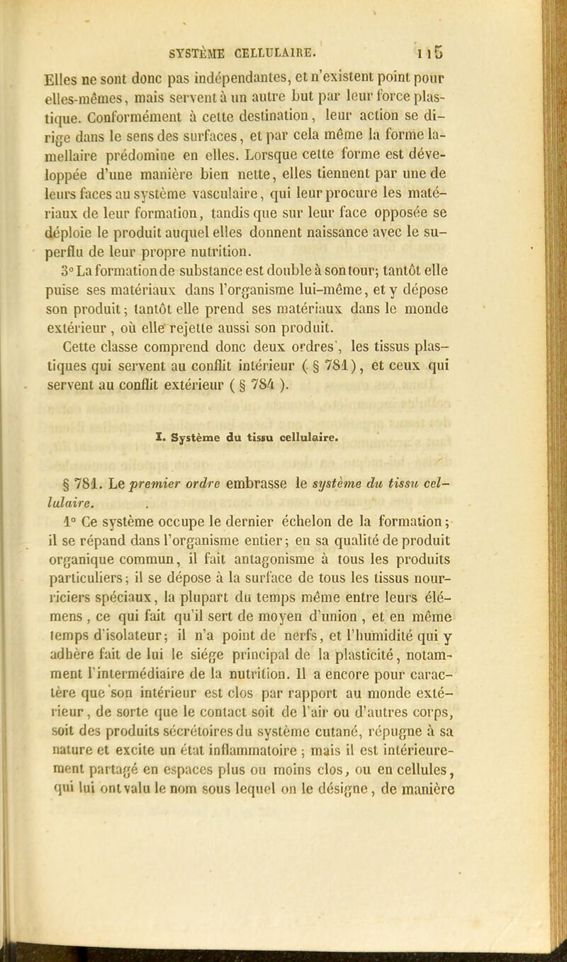 Elles ne sont donc pas indépendantes, et n'existent point pour elles-mêmes, mais servent à un autre but par leur force plas- tique. Conformément à celte destination, leur action se di- rige dans le sens des surfaces, et par cela même la forme la- mellaire prédomine en elles. Lorsque celte forme est déve- loppée d'une manière bien nette, elles tiennent par une de leurs faces au système vasculaire, qui leur procure les maté- riaux de leur formation, tandis que sur leur face opposée se déploie le produit auquel elles donnent naissance avec le su- perflu de leur propre nutrition. 3° La formationde substance est double à son tour; tantôt elle puise ses matériaux dans l'organisme lui-même, et y dépose son produit ; tantôt elle prend ses matériaux dans le monde extérieur , où elle rejette aussi son produit. Cette classe comprend donc deux ordres, les tissus plas- tiques qui servent au conflit intérieur ( § 781), et ceux qui servent au conflit extérieur ( § 784 ). I. Système du tissu cellulaire. § 781. Le premier ordre embrasse le système du tissu cel- lulaire. 1° Ce système occupe le dernier échelon de la formation; il se répand dans l'organisme entier; en sa qualité de produit organique commun, il fait antagonisme à tous les produits particuliers ; il se dépose à la surface de tous les tissus nour- riciers spéciaux, la plupart du temps même entre leurs élé- mens , ce qui fait qu'il sert de moyen d'union , et en même lemps d'isolateur; il n'a point de nerfs, et l'humidité qui y adhère lait de lui le siège principal de la plasticité, notam- ment l'intermédiaire de la nutrition. Il a encore pour carac- tère que son intérieur est clos par rapport au monde exté- rieur, de sorte que le contact soit de l'air ou d'autres corps, soit des produits sécréloiresdu système cutané, répugne à sa nature et excite un état inflammatoire ; mais il est intérieure- ment partagé en espaces plus ou moins clos, ou en cellules, qui lui ont valu le nom sous lequel on le désigne, de manière