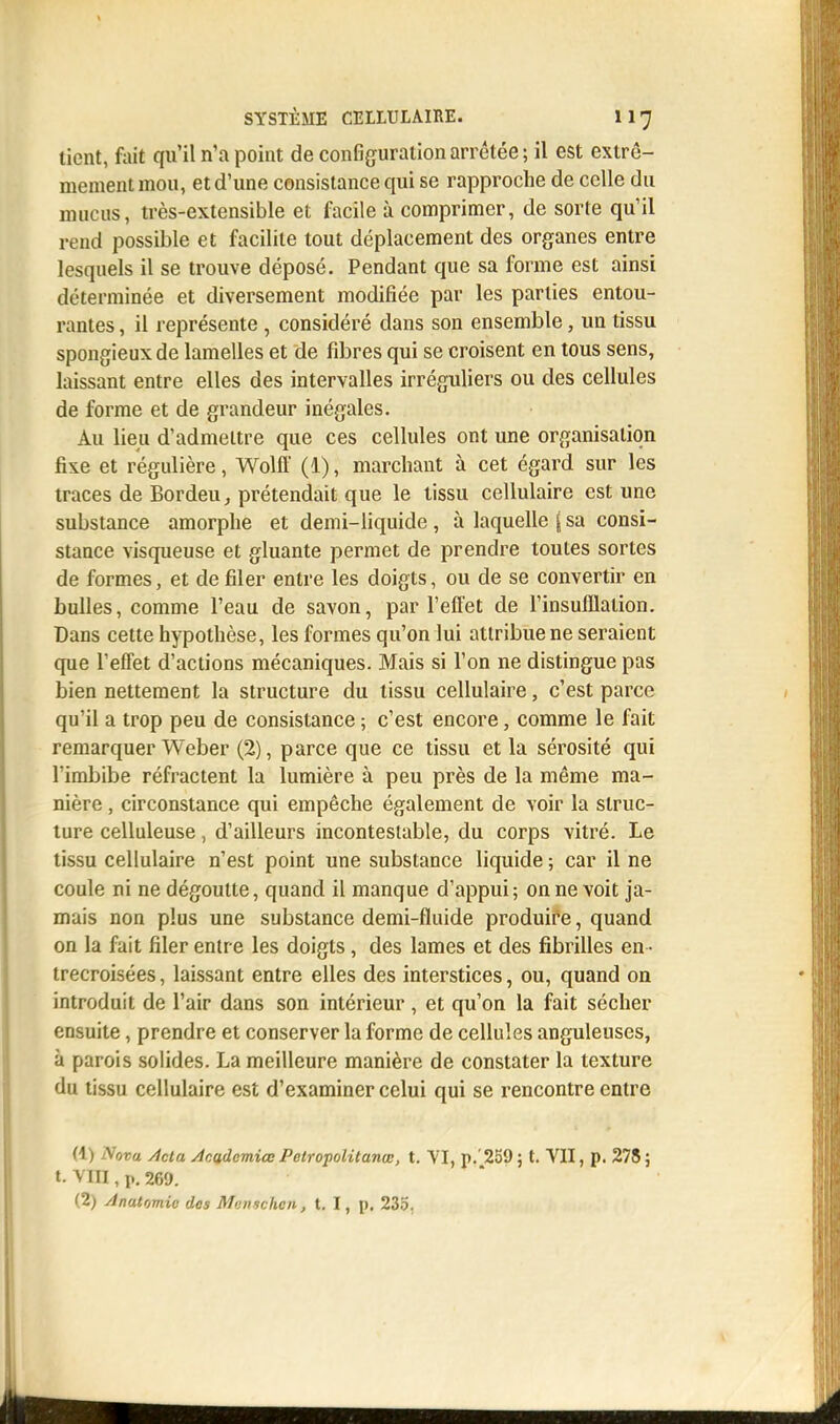 tient, fait qu'il n'a point de configuration arrêtée ; il est extrê- mement mou, et d'une consistance qui se rapproche de celle du mucus, très-extensible et facile à comprimer, de sorte qu'il rend possible et facilite tout déplacement des organes entre lesquels il se trouve déposé. Pendant que sa forme est ainsi déterminée et diversement modifiée par les parties entou- rantes , il représente , considéré dans son ensemble, un tissu spongieux de lamelles et de fibres qui se croisent en tous sens, laissant entre elles des intervalles irréguliers ou des cellules de forme et de grandeur inégales. Au lieu d'admettre que ces cellules ont une organisation fixe et régulière, Wolff (1), marchant à cet égard sur les traces de Bordeu, prétendait que le tissu cellulaire est une substance amorphe et demi-liquide , à laquelle ( sa consi- stance visqueuse et gluante permet de prendre toutes sortes de formes, et de filer entre les doigts, ou de se convertir en bulles, comme l'eau de savon, par l'effet de l'insufflalion. Dans cette hypothèse, les formes qu'on lui attribue ne seraient que l'effet d'actions mécaniques. Mais si l'on ne distingue pas bien nettement la structure du tissu cellulaire, c'est parce qu'il a trop peu de consistance ; c'est encore, comme le fait remarquer Weber (2), parce que ce tissu et la sérosité qui l'imbibe réfractent la lumière à peu près de la même ma- nière , circonstance qui empêche également de voir la struc- ture celluleuse, d'ailleurs incontestable, du corps vitré. Le tissu cellulaire n'est point une substance liquide ; car il ne coule ni ne dégoutte, quand il manque d'appui ; on ne voit ja- mais non plus une substance demi-fluide produire, quand on la fait filer entre les doigts, des lames et des fibrilles en- trecroisées , laissant entre elles des interstices, ou, quand on introduit de l'air dans son intérieur, et qu'on la fait sécher ensuite, prendre et conserver la forme de cellules anguleuses, à parois solides. La meilleure manière de constater la texture du tissu cellulaire est d'examiner celui qui se rencontre entre (1) Nova Àcta Academiœ Pctropolitanœ, t. VI, p.'259; t. VII, p. 278; t. VIH , p. 260. (2) AnaUmic des Mmischcn, t. I, p. 235.