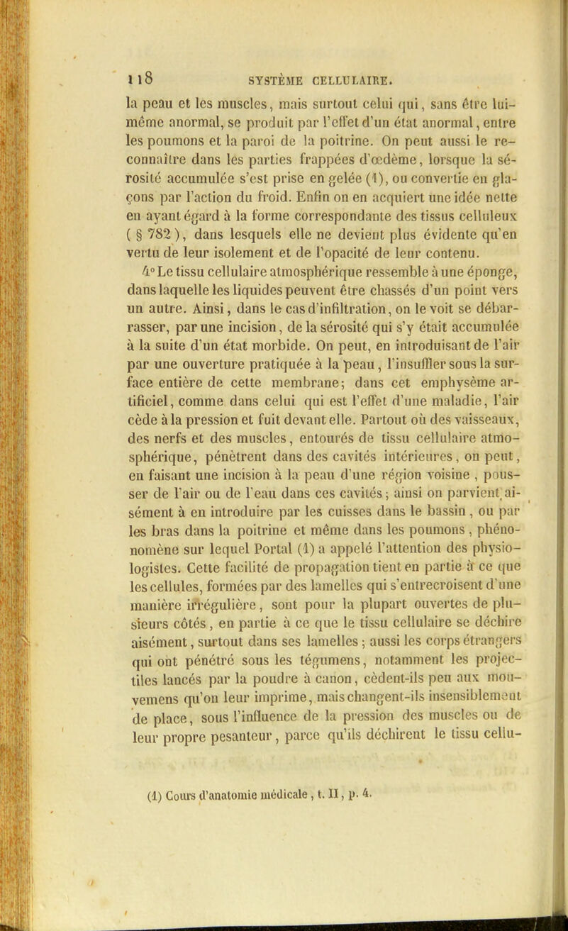 la peau et les muscles, mais surtout celui qui, sans être lui- même anormal, se produit par reflet d'un état anormal, entre les poumons et la paroi de la poitrine. On peut aussi le re- connaître dans les parties frappées d'œdème, lorsque la sé- rosité accumulée s'est prise en gelée (1), ou convertie en gla- çons par l'action du froid. Enfin on en acquiert une idée nette en ayant égard à la forme correspondante des tissus celluleux ( § 782), dans lesquels elle ne devient plus évidente qu'en vertu de leur isolement et de l'opacité de leur contenu. 4° Le tissu cellulaire atmosphérique ressemble à une éponge, dans laquelle les liquides peuvent être chassés d'un point vèrs un autre. Ainsi, dans le cas d'infiltration, on le voit se débar- rasser, par une incision, de la sérosité qui s'y était accumulée à la suite d'un état morbide. On peut, en introduisant de l'air par une ouverture pratiquée à la peau, l'insuffler sous la sur- face entière de cette membrane; dans cet emphysème ar- tificiel, comme dans celui qui est l'effet d'une maladie, l'air cède à la pression et fuit devant elle. Partout où des vaisseaux, des nerfs et des muscles, entourés de tissu cellulaire atmo- sphérique, pénètrent dans des cavités intérieures, on peut, en faisant une incision à la peau d'une région Aoisine , pous- ser de l'air ou de l'eau dans ces cavités; ainsi on parvient ai- sément à en introduire par les cuisses dans le bassin, ou par les bras dans la poitrine et même dans les poumons , phéno- nomène sur lequel Portai (1) a appelé l'attention des physio- logistes. Cette facilité de propagation tient en partie à ce que les cellules, formées par des lamelles qui s'entrecroisent d'une manière irrégulière, sont pour la plupart ouvertes de plu- sieurs côtés, en partie à ce que le tissu cellulaire se déchire aisément, surtout clans ses lamelles ; aussi les corps étrangers qui ont pénétré sous les tégumens, notamment les projec- tiles lancés par la poudre à canon, cèdent-ils peu aux mou- vemens qu'on leur imprime, mais changent-ils insensiblement de place, sous l'influence de la pression des muscles ou de leur propre pesanteur, parce qu'ils déchirent le tissu cellu-