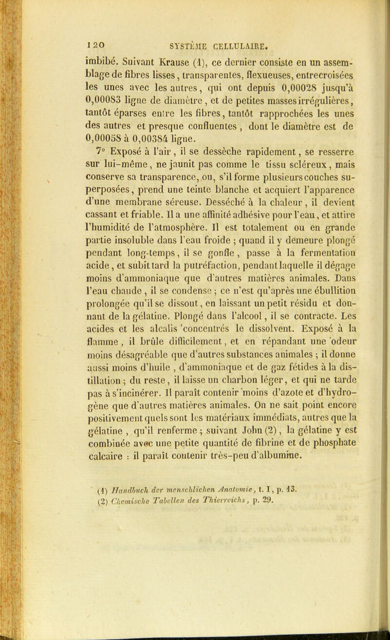 imbibé. Suivant Krause (1), ce dernier consiste en un assem- blage de fibres lisses, transparentes, fiexueuses, entrecroisées les unes avec les autres, qui ont depuis 0,00028 jusqu'à O,000S3 ligne de diamètre, et de petites masses irrégulières, tantôt éparses enire les fibres, tantôt rapprochées les unes des autres et presque confluentes , dont le diamètre est de 0,00058 à 0,00384 ligne. 7° Exposé à l'air, il se dessèche rapidement, se resserre sur lui-même, ne jaunit pas comme le tissu scléreux, mais conserve sa transparence, ou, s'il forme plusieurs couches su- perposées , prend une teinte blanche et acquiert l'apparence d'une membrane séreuse. Desséché à la chaleur , il devient cassant et friable. Il a une affinité adhésive pour l'eau, et attire l'humidité de l'atmosphère. Il est totalement ou en grande partie insoluble dans l'eau froide ; quand il y demeure plongé pendant long-temps, il se gonfle , passe à la fermentation acide, et subittard la putréfaction, pendant laquelle il dégage moins d'ammoniaque que d'autres matières animales. Dans l'eau chaude , il se condense ; ce n'est qu'après une ébullition prolongée qu'il se dissout, en laissant un petit résidu et don- nant de la gélatine. Plongé dans l'alcool, il se contracte. Les acides et les alcalis 'concentrés le dissolvent. Exposé à la flamme , il brûle difficilement, et en répandant une odeur moins désagréable que d'autres substances animales ; il donne aussi moins d'huile , d'ammoniaque et de gaz fétides à la dis- tillation ; du reste, il laisse un charbon léger, et qui ne tarde pas à s'incinérer. Il paraît contenir moins d'azote et d'hydro- gène que d'autres matières animales. On ne sait point encore positivement quels sont les matériaux immédiats, autres que la gélatine , qu'il renferme ; suivant John (2), la gélatine y est combinée avec une petite quantité de fibrine et de phosphate calcaire : il paraît contenir très-peu d'albumine. (1) Handbuch dcr mcnschlichcn Anatomie, t. I, p. 13. (2) Chemisette Tabollen des Thicrrcichs, p. 29.