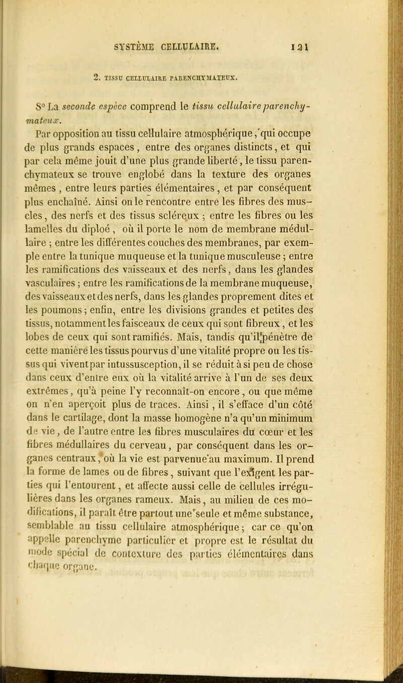 2. TISSU CEIXUIAIRE PABENCHYMATEUX. S0 La seconde espèce comprend le tissu cellulaire parenchy- mateux. Par opposition au tissu cellulaire atmosphérique,'qui occupe de plus grands espaces, entre des organes distincts, et qui par cela même jouit d'une plus grande liberté, le tissu paren- chymateux se trouve englobé dans la texture des organes mêmes , entre leurs parties élémentaires , et par conséquent plus enchaîné. Ainsi on le rencontre entre les fibres des mus- cles , des nerfs et des tissus scléreux ; entre les fibres ou les lamelles du diploé , où il porte le nom de membrane médul- laire ; entre les différentes couches des membranes, par exem- ple entre la tunique muqueuse et la tunique musculeuse ; entre les ramifications des vaisseaux et des nerfs, dans les glandes vasculaires ; entre les ramifications de la membrane muqueuse, des vaisseaux et des nerfs, dans les glandes proprement dites et les poumons; enfin, entre les divisions grandes et petites des tissus, notamment les faisceaux de ceux qui sont fibreux, et les lobes de ceux qui sont ramifiés. Mais, tandis qu'iljpénètre de cette manière les tissus pourvus d'une vitalité propre ou les tis- sus qui vivent par intussusception, il se réduit à si peu de chose dans ceux d'entre eux où la vitalité arrive à l'un de ses deux extrêmes, qu'à peine l'y reconnaît-on encore, ou que même on n'en aperçoit plus de traces. Ainsi, il s'efface d'un côté dans le cartilage, dont la masse homogène n'a qu'un minimum de vie, de l'autre entre les fibres musculaires du cœur et les fibres médullaires du cerveau, par conséquent dans les or- ganes centraux,'où la vie est parvenue'au maximum. Il prend la forme de lames ou de fibres, suivant que l'exigent les par- ties qui l'entourent, et affecte aussi celle de cellules irrégu- lières dans les organes rameux. Mais, au milieu de ces mo- difications, il paraît être partout une'seule et même substance, semblable au tissu cellulaire atmosphérique ; car ce qu'on appelle parenchyme particulier et propre est le résultat du mode spécial de contexturc des parties élémentaires dans chaque organe.