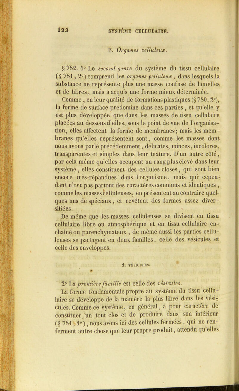 B. Organes celluleux. § 782. 1° Le second genre du système du tissu cellulaire (§ 781, 2°) comprend les organes celluleux, dans lesquels la substance ne représente plus une masse confuse de lamelles et de fibres, mais a acquis une forme mieux déterminée. Comme, en leur qualité de formations plastiques (§ 780,2°), la forme de surface prédomine dans ces parties, et qu'elle y est plus développée que dans les masses de tissu cellulaire placées au dessous d'elles, sous le point de vue de l'organisa- tion, elles affectent la forme de membranes ; mais les mem- branes qu'elles représentent sont, comme les masses dont nous avons parlé précédemment, délicates, minces, incolores, transparentes et simples dans leur texture. D'un autre côté, par cela même qu'elles occupent un rang plus élevé dans leur système, elles constituent des cellules closes, qui sont bien encore très-répandues dans l'organisme, mais qui cepen- dant n'ont pas partout des caractères communs et identiques , comme les masses celluleuses, en présentent au contraire quel- ques uns de spéciaux, et revêtent des formes assez diver- sifiées. De même que les masses celluleuses se divisent en tissu cellulaire libre ou atmosphérique et en tissu cellulaire en- chaîné ou parenchymateux , de même aussi les parties cellu- leuses se partagent en deux familles, celle des vésicules et celle des enveloppes. 1. VÉSICULES. # 2° La première famille est celle des vésicules. La forme fondamentale propre au système du tissu cellu- laire se développe de la manière la plus libre dans les vésiri cules. Comme ce système, en général, a pour caractère de constituer un tout clos et de produire dans son intérieur ( § 781,1° ), nous avons ici des cellules fermées, qui ne ren- ferment autre chose que leur propre produit, attendu qu'elles