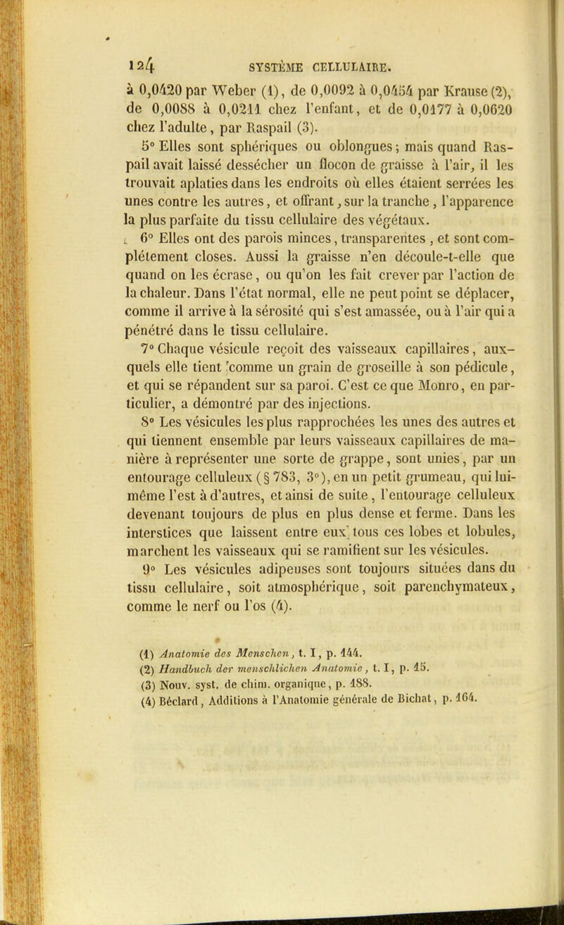 à 0,0420 par Weber (1), de 0,0092 à 0,0454 par Krause (2), de 0,0088 à 0,0211 chez l'enfant, et de 0,0177 à 0,0620 chez l'adulte, par Raspail (3). 5° Elles sont sphériques ou oblongues ; mais quand Ras- pail avait laissé dessécher un flocon de graisse à l'air, il les trouvait aplaties dans les endroits où elles étaient serrées les unes contre les autres, et offrant, sur la tranche, l'apparence la plus parfaite du tissu cellulaire des végétaux, t 6° Elles ont des parois minces, transparentes , et sont com- plètement closes. Aussi la graisse n'en découle-t-elle que quand on les écrase, ou qu'on les fait crever par l'action de la chaleur. Dans l'état normal, elle ne peut point se déplacer, comme il arrive à la sérosité qui s'est amassée, ou à l'air qui a pénétré dans le tissu cellulaire. 7° Chaque vésicule reçoit des vaisseaux capillaires, aux- quels elle lient 'comme un grain de groseille à son pédicule, et qui se répandent sur sa paroi. C'est ce que Monro, en par- ticulier, a démontré par des injections. 8° Les vésicules les plus rapprochées les unes des autres et qui tiennent ensemble par leurs vaisseaux capillaires de ma- nière à représenter une sorte de grappe, sont unies, par un entourage celluleux (§ 783, 3°), en un petit grumeau, qui lui- même l'est à d'autres, et ainsi de suite, l'entourage celluleux devenant toujours de plus en plus dense et ferme. Dans les interstices que laissent entre eux tous ces lobes et lobules, marchent les vaisseaux qui se ramifient sur les vésicules. 9° Les vésicules adipeuses sont toujours situées dans du tissu cellulaire, soit atmosphérique, soit parenchymateux, comme le nerf ou l'os (4). É (1) Anatomie des Mcnsclicn, t. I, p. 444. (2) Handbuch der mensohlichen Anatoviic, 1.1, p. 15. (3) Nouv. syst. de chim. organique, p. 188. (4) Béclard , Additions à l'Anatomie générale de Bichat, p. 164.