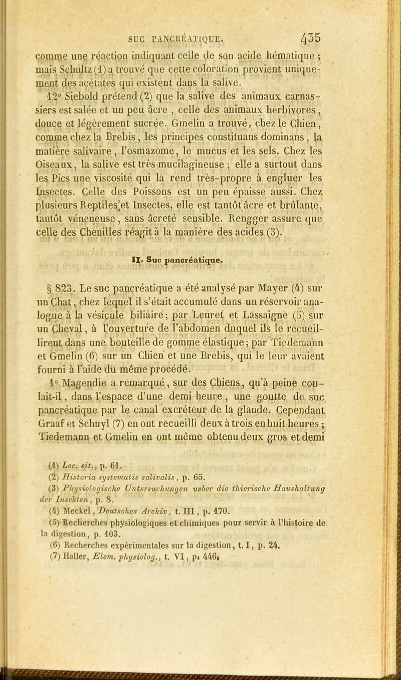 SUC rANCUÉATlQUE. /|35 comme une réaction indiquant celle de son acide hématique ; mais Schùltz(iVa trouvé que celle coloration provient unique- ment des acétates qui existent dans la salive. 12° Siebold prétend (2) que la salive des animaux carnas- siers est salée et un peu acre , celle des animaux herbivores, douce et légèrement sucrée. Gmelin a trouvé, chez le Chien, comme chez la Brebis, les principes constituans dominans, la matière salivaire, l'osmazome, le mucus et les sels. Chez les Oiseaux, la salive est très-mucilagineuse ; elle a surtout clans les Pics une viscosité qui la rend très-propre à engluer les Insectes. Celle des Poissons est un peu épaisse aussi. Chez plusieurs Reptiles^et Insectes, elle est tantôt'âcre et brûlante, tantôt vénéneuse, sans âcreté sensible. Rengger assure que celle des Chenilles réagit à la manière des acides (3). II- Suc pancréatique. § S23 . Le suc pancréatique a été analysé par Mayer (4) sur un Chat, chez lequel il s'était accumulé dans un réservoir ana- logue à la vésicule biliaire; par Leuret et Lassaigne (5) sur un Cheval, à l'ouverture de l'abdomen duquel ils le recueil- lirent dans une bouteille de gomme élastique; par Ticdemann et Gmelin (6) sur un Chien et une Brebis, qui le leur avaient fourni à l'aide du même procédé. 1° Magendie a remarqué, sur des Chiens, qu'à peine cou- lait-il , dans l'espace d'une demi-heure, une goutte de suc pancréatique par le canal excréteur de la glande. Cependant Graaf et Schuyl (7) en ont recueilli deux à trois en huit heures ; Tiedemann et Gmelin en ont même obtenu deux gros et demi (d) Loc. sit., p. 61. (2) Historia systemalis salivalis, p. 65. (3) Physioloyische Untersuchungen ueher die thierische Haushaltung der Insékten , p. 8. (4) Meckel, Deutschcs Archiv, t. III, p. 170. (5) Recherches physiologiques et chimiques pour servir à l'histoire de la digestion, p. 103. (6) Recherches expérimentales sur la digestion, 1.1, p. 24.