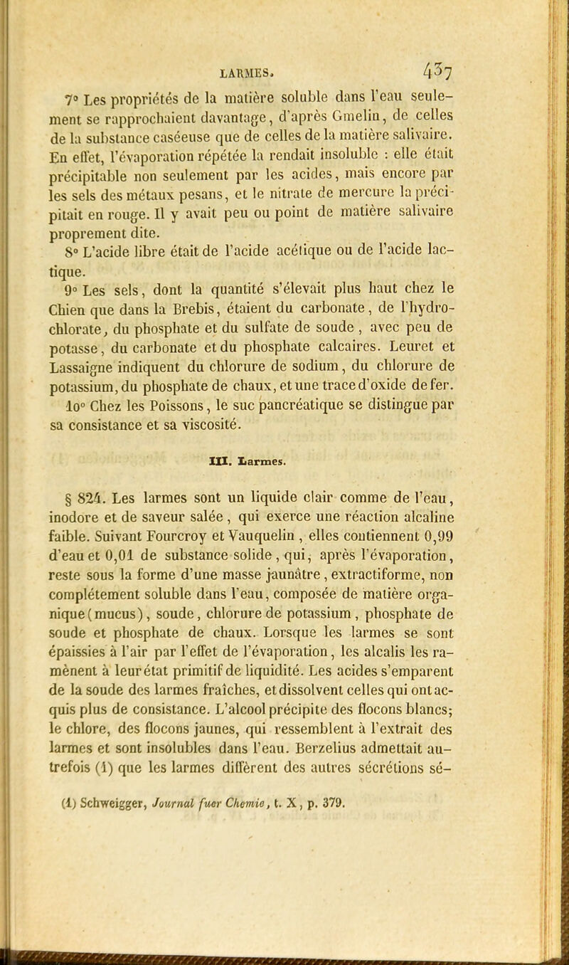 LARMES, 4^7 7° Les propriétés de la matière soluble dans l'eau seule- ment se rapprochaient davantage, d'après Gmelin, de celles de la substance caséeuse que de celles de la matière salivaire. En effet, l'évaporation répétée la rendait insoluble : elle était précipitable non seulement par les acides, mais encore par les sels des métaux pesans, et le nitrate de mercure la préci- pitait en rouge. Il y avait peu ou point de matière salivaire proprement dite. 8° L'acide libre était de l'acide acélique ou de l'acide lac- tique. 9° Les sels, dont la quantité s'élevait plus haut chez le Chien que dans la Brebis, étaient du carbonate, de lhydro- chlorate, du phosphate et du sulfate de soude , avec peu de potasse, du carbonate et du phosphate calcaires. Leuret et Lassaigne indiquent du chlorure de sodium, du chlorure de potassium, du phosphate de chaux, et une trace d'oxide de fer. lo° Chez les Poissons, le suc pancréatique se distingue par sa consistance et sa viscosité. XII. Iiarmes. § 824. Les larmes sont un liquide clair comme de l'eau, inodore et de saveur salée, qui exerce une réaction alcaline faible. Suivant Fourcroy et Vauquelin , elles contiennent 0,99 d'eau et 0,01 de substance solide, qui, après l'évaporation, reste sous la forme d'une masse jaunâtre, extractiforme, non complètement soluble dans l'eau, composée de matière orga- nique (mucus), soude, chlorure de potassium, phosphate de soude et phosphate de chaux. Lorsque les larmes se sont épaissies à l'air par l'effet de l'évaporation, les alcalis les ra- mènent à leur état primitif de liquidité. Les acides s'emparent de la soude des larmes fraîches, et dissolvent celles qui ont ac- quis plus de consistance. L'alcool précipite des flocons blancs; le chlore, des flocons jaunes, qui ressemblent à l'extrait des larmes et sont insolubles dans l'eau. Berzelius admettait au- trefois (i) que les larmes diffèrent des autres sécrétions sé-