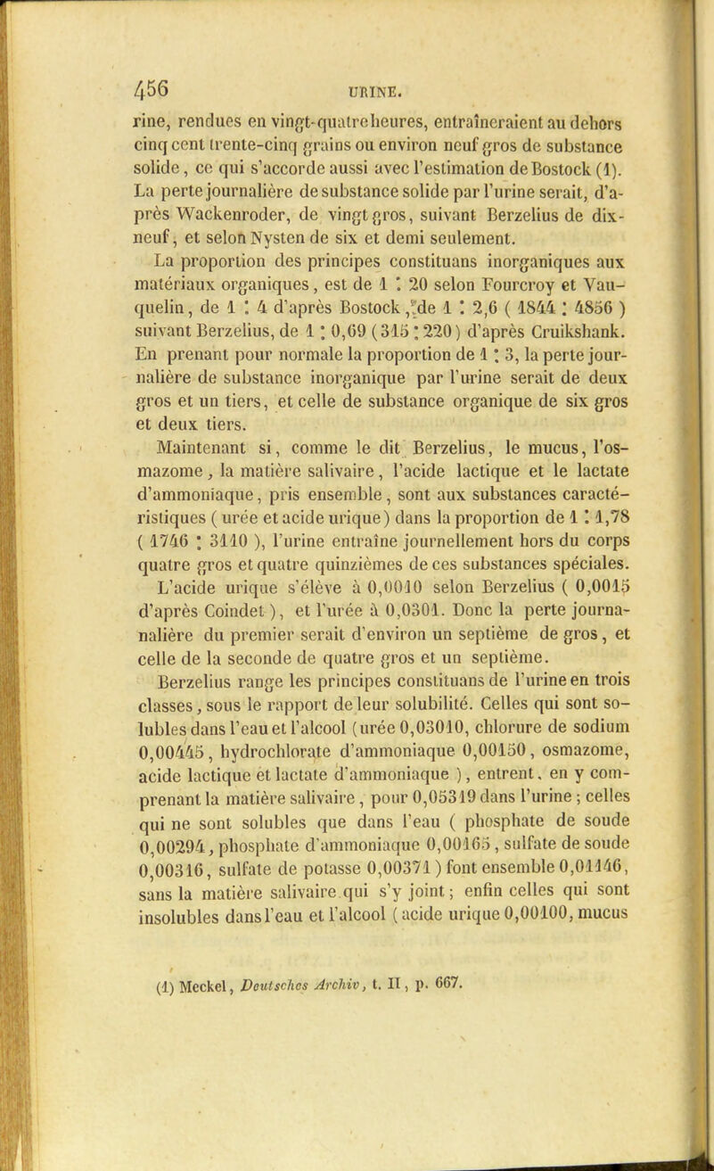 rine, rendues en vingt-quatre:heures, entraîneraient au dehors cinq cent (rente-cinq grains ou environ neuf gros de substance solide, ce qui s'accorde aussi avec l'estimation deBostock (1). La perte journalière de substance solide par l'urine serait, d'a- près Wackenroder, de vingt gros, suivant Berzelius de dix- neuf, et selon Nysten de six et demi seulement. La proportion des principes constituans inorganiques aux matériaux organiques, est de 1 . 20 selon Fourcroy et Vau- quelin, de 1 : 4 d'après Bostock *àe 1 *. 2,6 ( 1844 : 485G ) suivant Berzelius, de 1 ; 0,69 (315:220) d'après Cruikshank. En prenant pour normale la proportion de 1 [ 3, la perte jour- nalière de substance inorganique par l'urine serait de deux gros et un tiers, et celle de substance organique de six gros et deux tiers. Maintenant si, comme le dit Berzelius, le mucus, l'os- mazome, la matière salivaire, l'acide lactique et le lactate d'ammoniaque, pris ensemble, sont aux substances caracté- ristiques ( urée et acide urique) dans la proportion de 1 '. 1,78 ( 1746 ; 3110 ), l'urine entraîne journellement hors du corps quatre gros et quatre quinzièmes de ces substances spéciales. L'acide urique s'élève à 0,0040 selon Berzelius ( 0,0015 d'après Coindet ), et l'urée à 0,0301. Donc la perte journa- nalière du premier serait d'environ un septième de gros, et celle de la seconde de quatre gros et un septième. Berzelius range les principes constituans de l'urine en trois classes, sous le rapport de leur solubilité. Celles qui sont so- lubles dans l'eau et l'alcool (urée 0,03010, chlorure de sodium 0,00445, hydrochlorate d'ammoniaque 0,00150, osmazome, acide lactique et lactate d'ammoniaque ), entrent, en y com- prenant la matière salivaire, pour 0,05319 dans l'urine ; celles qui ne sont solubles que dans l'eau ( phosphate de soude 0,00294, phosphate d'ammoniaque 0,00165, sulfate de soude 0,00316, sulfate de potasse 0,00371 ) font ensemble 0,01146, sans la matière salivaire qui s'y joint ; enfin celles qui sont insolubles dans l'eau et l'alcool ( acide urique 0,00100, mucus (1) Meckel, Deuischcs Archiv, t. II, p. 667.