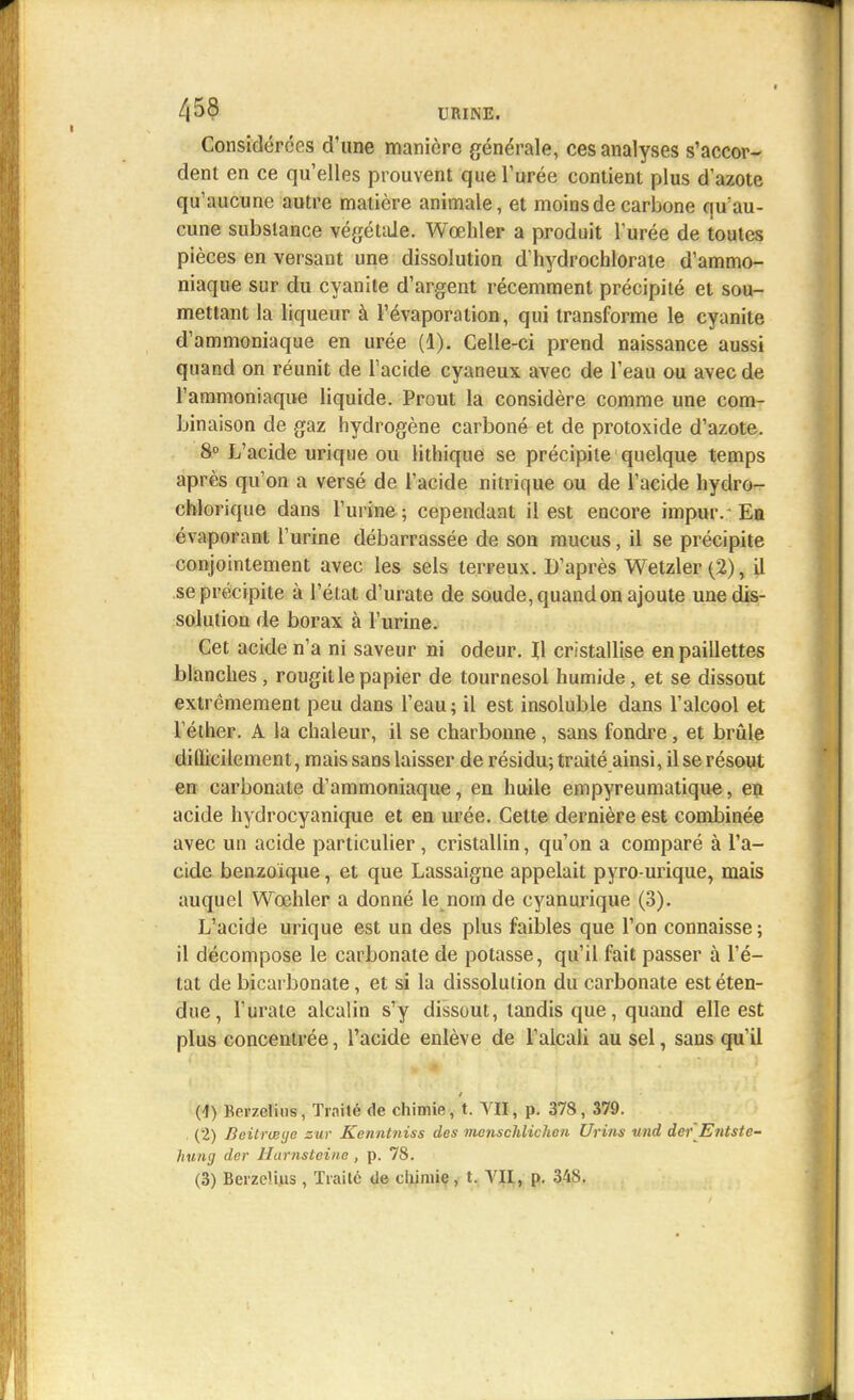 /,58 URINE. Considérées d'une manière générale, ces analyses s'accor- dent en ce qu'elles prouvent que l'urée contient plus d'azote qu'aucune autre matière animale, et moins de carbone qu'au- cune substance végétale. Wœhler a produit l'urée de toutes pièces en versant une dissolution d'hydrochlorate d'ammo- niaque sur du cyanite d'argent récemment précipité et sou- mettant la liqueur à l'évaporation, qui transforme le cyanite d'ammoniaque en urée (1). Celle-ci prend naissance aussi quand on réunit de l'acide cyaneux avec de l'eau ou avec de l'ammoniaque liquide. Prout la considère comme une com- binaison de gaz hydrogène carboné et de protoxide d'azote. 8° L'acide urique ou lithique se précipite quelque temps après qu'on a versé de l'acide nitrique ou de l'acide hydro- chlorique dans l'urine ; cependant il est encore impmv Ea évaporant l'urine débarrassée de son mucus, il se précipite conjointement avec les sels terreux. D'après Wetzler (2), il se précipite à l'état d'urate de soude, quand on ajoute une dis- solution de borax à l'urine. Cet acide n'a ni saveur ni odeur. Il cristallise en paillettes blanches, rougit le papier de tournesol humide, et se dissout extrêmement peu dans l'eau; il est insoluble dans l'alcool et l éther. A la chaleur, il se charbonne, sans fondre, et brûle dilïicilement, mais sans laisser de résidu; traité ainsi, il se résout en carbonate d'ammoniaque, en huile empyreumatique, en acide hydrocyanique et en urée. Cette dernière est combinée avec un acide particulier, cristallin, qu'on a comparé à l'a- cide benzoique, et que Lassaigne appelait pyro-urique, mais auquel Wœhler a donné le nom de cyanurique (3). L'acide urique est un des plus faibles que l'on connaisse; il décompose le carbonate de potasse, qu'il fait passer à l'é- tat de bicarbonate, et si la dissolution du carbonate est éten- due, 1'uraie alcalin s'y dissout, tandis que, quand elle est plus concentrée, l'acide enlève de l'alcali au sel, saus qu'il (1) Kerzelins, Traité de chimie, t. VII, p. 378, 379. (2) Beitrwye zur Kenntniss des menschlichen Urins und der Entstc- hung der Harnsteine , p. 78.