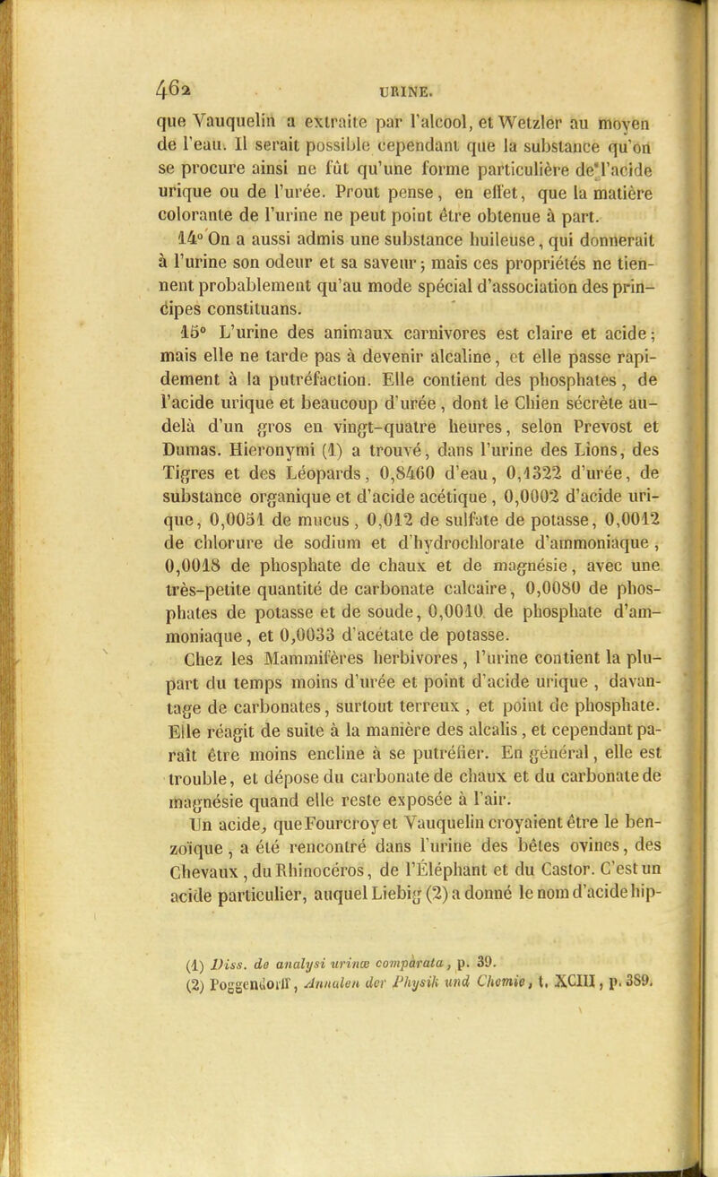 que Vauquelin a extraite par l'alcool, et Wetzler au moyen de T eau. Il serait possible cependant que la substance qu'on se procure ainsi ne fût qu'une forme particulière deM'acide urique ou de l'urée. Prout pense, en effet, que la matière colorante de l'urine ne peut point être obtenue à part. 14°'On a aussi admis une substance huileuse, qui donnerait à l'urine son odeur et sa saveur ; mais ces propriétés ne tien- nent probablement qu'au mode spécial d'association des prin- cipes constituans. 15° L'urine des animaux carnivores est claire et acide; mais elle ne tarde pas à devenir alcaline, et elle passe rapi- dement à la putréfaction. Elle contient des phosphates, de l'acide urique et beaucoup d'urée, dont le Chien sécrète au- delà d'un gros en vingt-quatre heures, selon Prévost et Dumas. Hieronymi (1) a trouvé, dans l'urine des Lions, des Tigres et des Léopards, 0,8460 d'eau, 0,4322 d'urée, de substance organique et d'acide acétique , 0,0002 d'acide uri- que, 0,0051 de mucus , 0,012 de sulfate de potasse, 0,0012 de chlorure de sodium et d'hydrochlorate d'ammoniaque , 0,0018 de phosphate de chaux et de magnésie, avec une très-petite quantité de carbonate calcaire, 0,0080 de phos- phates de potasse et de soude, 0,0010 de phosphate d'am- moniaque , et 0,0033 d'acétate de potasse. Chez les Mammifères herbivores, l'urine contient la plu- part du temps moins d'urée et point d'acide urique , davan- tage de carbonates, surtout terreux , et point de phosphate. Elle réagit de suite à la manière des alcalis, et cependant pa- raît être moins encline à se putréfier. En général, elle est trouble, et dépose du carbonate de chaux et du carbonate de magnésie quand elle reste exposée à l'air. Un acide, queFourcroy et Vauquelin croyaient être le ben- zo'ique, a été rencontré dans l'urine des bêles ovines, des Chevaux, du Rhinocéros, de l'Éléphant et du Castor. C'est un acide particulier, auquel Liebig (2) a donné le nom d'acide hip- (1) Diss. de analysi urinœ compàrata, p. 39.