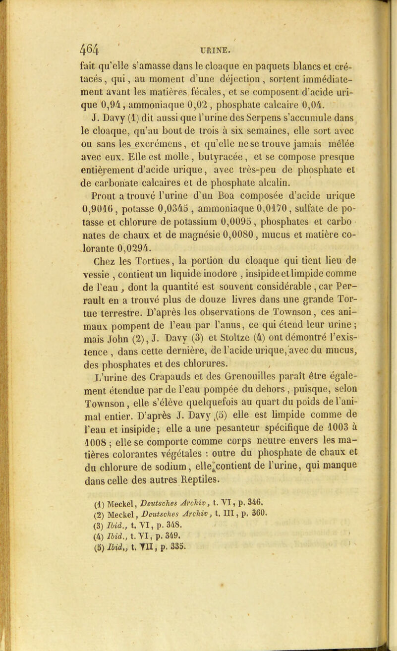 fait qu'elle s'amasse dans le cloaque en paquets blancs et cré- tacés , qui, au moment d'une déjection , sortent immédiate- ment avant les matières fécales, et se composent d'acide uri- que 0,94, ammoniaque 0,02, phosphate calcaire 0,04. J. Davy (1) dit aussi que l'urine des Serpens s'accumule dans le cloaque, qu'au bout de trois à six semaines, elle sort avec ou sans les excrémens, et qu'elle ne se trouve jamais mêlée avec eux. Elle est molle, butyracée, et se compose presque entièrement d'acide urique, avec très-peu de phosphate et de carbonate calcaires et de phosphate alcalin. Prout a trouvé l'urine d'un Boa composée d'acide urique 0,9010, potasse 0,0345 , ammoniaque 0,0170, sulfate de po- tasse et chlorure de potassium 0,0095, phosphates et carbo nates de chaux et de magnésie 0,0080, mucus et matière co- lorante 0,0294. Chez les Tortues, la portion du cloaque qui tient lieu de vessie , contient un liquide inodore , insipide et limpide comme de l'eau, dont la quantité est souvent considérable, car Per- rault en a trouvé plus de douze livres dans une grande Tor- tue terrestre. D'après les observations de Townson, ces ani- maux pompent de l'eau par l'anus, ce qui étend leur urine ; mais John (2), J. Davy (3) et Stoltze (4) ont démontré l'exis- tence , dans cette dernière, de l'acide urique, avec du mucus, des phosphates et des chlorures. L'urine des Crapauds et des Grenouilles paraît être égale- ment étendue par de l'eau pompée du dehors, puisque, selon Townson, elle s'élève quelquefois au quart du poids de l'ani- mal entier. D'après J. Davy k(B) elle est limpide comme de l'eau et insipide; elle a une pesanteur spécifique de 1003 à 1008 ; elle se comporte comme corps neutre envers les ma- tières colorantes végétales : outre du phosphate de chaux et du chlorure de sodium, elle^contient de l'urine, qui manque dans celle des autres Reptiles. (1) Meckel, Deutsches Archiv, t. VI, p. 346. (2) Meckel, Deutsches Archiv, t. III, p. 360. (3) lbid., t. VI, p. 348. (4) lbid., t. VI, p. 349.