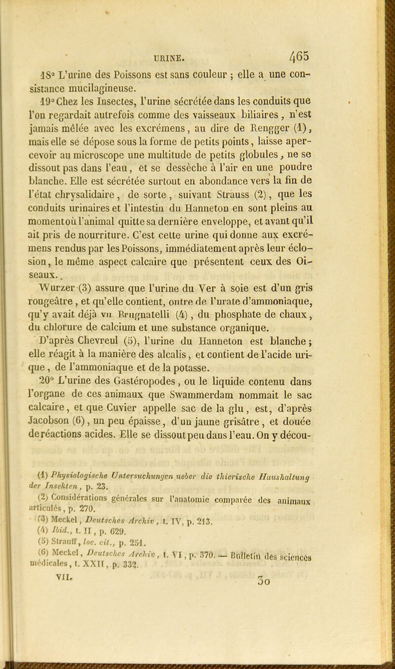 ■1S° L'urine des Poissons est sans couleur ; elle a une con- sistance mucilagineuse. 19° Chez les Insectes, l'urine sécrétée dans les conduits que l'on regardait autrefois comme des vaisseaux biliaires , n'est jamais mêlée avec les excrémens, au dire de Rengger (1), mais elle se dépose sous la forme de petits points, laisse aper- cevoir au microscope une multitude de petits globules, ne se dissout pas dans l'eau, et se dessèche à l'air en une poudre blanche. Elle est sécrétée surtout en abondance vers la fin de l'état chrysalidaire, de sorte , suivant Strauss (2), que les conduits urinaires et l'intestin du Hanneton en sont pleins au momentoù l'animal quitte sa dernière enveloppe, et avant qu'il ait pris de nourriture. C'est cette urine qui donne aux excré- mens rendus par les Poissons, immédiatement après leur éclo- sion, le même aspect calcaire que présentent ceux des Oi- seaux. ; Wurzer (3) assure que l'urine du Ver à soie est d'un gris rougeâtre, et qu'elle contient, outre de l'urate d'ammoniaque, qu'y avait déjà vu Rmgnatelli (4), du phosphate de chaux, du chlorure de calcium et une substance organique. D'après Chevreul (5), l'urine du Hanneton est blanche ; elle réagit à la manière des alcalis, et contient de l'acide uri- que , de l'ammoniaque et de la potasse. 20û L'urine des Gastéropodes, ou le liquide contenu dans l'organe de ces animaux que Swammerdam nommait le sac calcaire, et que Cuvier appelle sac de la glu, est, d'après Jacobson (6), un peu épaisse, d'un jaune grisâtre, et douée de réactions acides. Elle se dissout peu dans l'eau. On y décou- (1) Physiologischo Untersuchunyon nebor die ihicrischc Huushaltung (1er Insektcn, p. 23. (2) Considérations générales sur l'anatomie comparée des animaux articulés, p. 270. M) Mcckel, Deutsches Archiv , t. IV, p. 213. (4) Ibid., t. II, p. 629. (5) StraufT, loc. cit., p. 251. (G) Mcckel, Deutsches Atchi», t. VI, p. 370. - Bulletin des sciences médicales,!. XXII, p. 332.