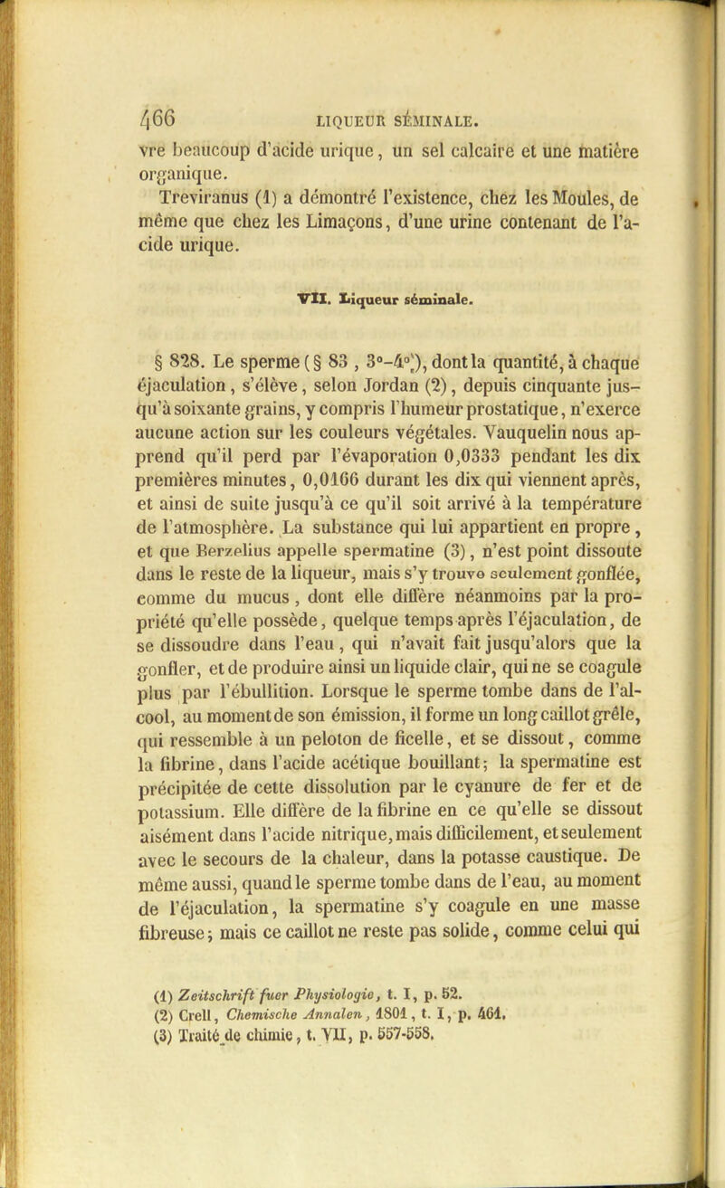 vre I)e:uicoup d'acide urique, un sel calcaire et une matière organique. Treviranus (1) a démontré l'existence, chez les Moules, de même que chez les Limaçons, d'une urine contenant de l'a- cide urique. VII. Liqueur séminale. § 828. Le sperme (§ 83 , 3°-40)), dont la quantité, à chaque éjaculation , s'élève, selon Jordan (2), depuis cinquante jus- qu'à soixante grains, y compris l'humeur prostatique, n'exerce aucune action sur les couleurs végétales. Vauquelin nous ap- prend qu'il perd par l'évaporation 0,0333 pendant les dix premières minutes, 0,0166 durant les dix qui viennent après, et ainsi de suite jusqu'à ce qu'il soit arrivé à la température de l'atmosphère. La substance qui lui appartient en propre , et que Berzelius appelle spermatine (3), n'est point dissoute dans le reste de la liqueur, mais s'y trouve seulement gonflée, comme du mucus, dont elle diffère néanmoins par la pro- priété qu'elle possède, quelque temps après l'éjaculation, de se dissoudre dans l'eau, qui n'avait fait jusqu'alors que la gonfler, et de produire ainsi un liquide clair, qui ne se coagule plus par l'ébullition. Lorsque le sperme tombe dans de l'al- cool, au moment de son émission, il forme un long caillot grêle, qui ressemble à un peloton de ficelle, et se dissout, comme la fibrine, dans l'acide acétique bouillant ; la spermatine est précipitée de cette dissolution par le cyanure de fer et de potassium. Elle diffère de la fibrine en ce qu'elle se dissout aisément dans l'acide nitrique,mais difficilement, etseulement avec le secours de la chaleur, dans la potasse caustique. De même aussi, quand le sperme tombe dans de l'eau, au moment de l'éjaculation, la spermatine s'y coagule en une masse fibreuse ; mais ce caillot ne reste pas solide, comme celui qui (1) Zeitschrift fuer Physiologie, t. I, p. 52. (2) Crell, Chemische Annalon, 1801, t. I, p. 461, (3) Traitéde chimie, t. VII, p. 557-558,