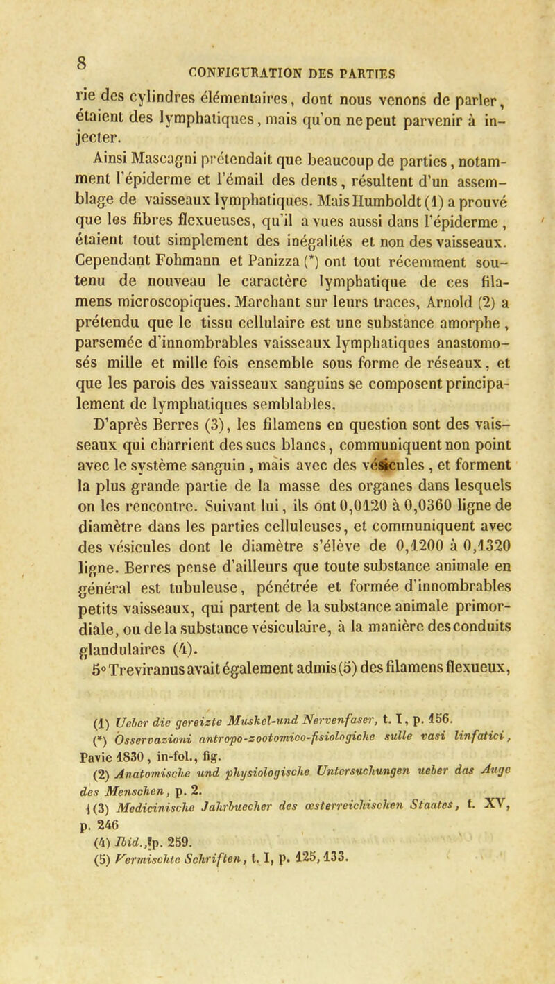 rie des cylindres élémentaires, dont nous venons de parler, étaient des lymphatiques, mais qu'on ne peut parvenir à in- jecter. Ainsi Mascagni prétendait que beaucoup de parties, notam- ment l'épiderme et l'émail des dents, résultent d'un assem- blage de vaisseaux lymphatiques. MaisHumboldt (1) a prouvé que les fibres flexueuses, qu'il a vues aussi dans l'épiderme , étaient tout simplement des inégalités et non des vaisseaux. Cependant Fohmann et Panizza (*) ont tout récemment sou- tenu de nouveau le caractère lymphatique de ces fila- mens microscopiques. Marchant sur leurs traces, Arnold (2) a prétendu que le tissu cellulaire est une substance amorphe , parsemée d'innombrables vaisseaux lymphatiques anastomo- sés mille et mille fois ensemble sous forme de réseaux, et que les parois des vaisseaux sanguins se composent principa- lement de lymphatiques semblables. D'après Berres (3), les filamens en question sont des vais- seaux qui charrient des sucs blancs, communiquent non point avec le système sanguin, mais avec des vé^cules , et forment la plus grande partie de la masse des organes dans lesquels on les rencontre. Suivant lui, ils ont 0,0120 à 0,0360 ligne de diamètre dans les parties celluleuses, et communiquent avec des vésicules dont le diamètre s'élève de 0,1200 à 0,1320 ligne. Berres pense d'ailleurs que toute substance animale en général est tubuleuse, pénétrée et formée d'innombrables petits vaisseaux, qui partent de la substance animale primor- diale, ou de la substance vésiculaire, à la manière des conduits glandulaires (4). 5° Treviranus avait également admis (5) des filamens flexueux, (1) Vêler die gereizte Muskel-und Nervenfaser, t. I, p. d56. (*) Osservazioni antropo-zootomico-fisiologiche sulle vasi linfatiei, Pavie 1830 , in-fol., fîg. (2) Anatomische und physiologische Untersuchungen ueber das Auge des Menschen, p. 2. 1(3) Medicinische Jahrluecher des œsterreichischen Staatcs, t. XV, p. 246 (4) Ibid.,[p. 259.