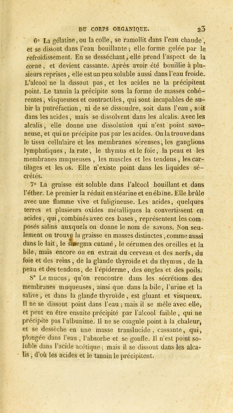 6° La gélatine, ou la colle, se ramollit dans l'eau chaude', et se dissout dans l'eau bouillante ; elle forme gelée par le refroidissement. En se desséchant, elle prend l'aspect de la corne, et devient cassante. Après avoir été bouillie à plu- sieurs reprises, elle estunpeusoluble aussi dans l'eau froide. L'alcool ne la dissout pas, et les acides ne la précipitent point. Le tannin la précipite sous la forme de masses cohé- rentes, visqueuses et contractiles, qui sont incapables de su- bir la putréfaction, ni de se dissoudre, soit dans l'eau , soit dans les acides, mais se dissolvent dans les alcalis. Avec les alcalis, elle donne une dissolution qui n'est point savo- neuse, et qui ne précipite pas par les acides. On la trouve dans le tissu cellulaire et les membranes séreuses, les ganglions lymphatiques , la rate, le thymus et le foie, la peau et les membranes muqueuses , les muscles et les tendons , les car- tilages et les os. Elle n'existe point dans les liquides sé- crétés. 7° La graisse est soluble dans l'alcool bouillant et dans l'éther. Le premier la réduit en stéarine et en élaïne. Elle brûle avec une flamme vive et fuligineuse. Les acides, quelques terres et plusieurs oxides métalliques la convertissent en acides, qui, combinés avec ces bases, représentent les com - posés salins auxquels on donne le nom de savons. Non seu- lement on trouve la graisse en masses distinctes, comme aussi dans le lait, le snaegma cutané, le cérumen des oreilles et la bile, mais encore on en extrait du cerveau et des nerfs, du foie et des reins, de la glande thyroïde et du thymus , de la peau et des tendons, de l'épiderme, des ongles et des poils. 8° Le mucus, qu'on rencontre dans les sécrétions des membranes muqueuses, ainsi que dans la bile, l'urine et la salive, et dans la glande thyroïde, est gluant et visqueux. Il ne se dissout point dans l'eau ; mais il se mêle avec elle, et peut en être ensuite précipité par l'alcool faible , qui ne précipite pas l'albunime. Il ne se coagule point à la chaleur, et se dessèche en une masse translucide, cassante, qui, plongée dans l'eau , l'absorbe et se gonfle. Il n'est point so- luble dans l'acide acétique ; mais il se dissout dans les alca- lis , d'où les acides et le tannin le précipitent.