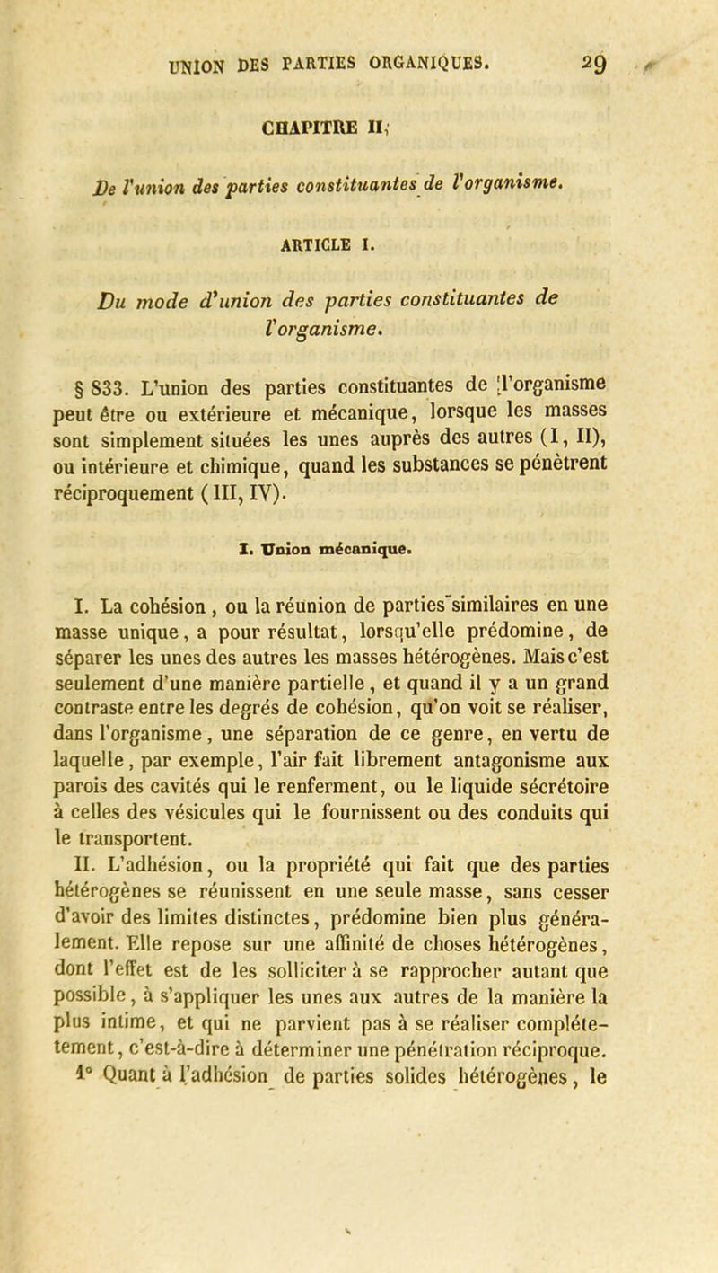 CHAPITRE II, De l'union des parties constituantes de Vorganisme. ARTICLE I. Du mode d'union des parties constituantes de ïorganisme. § 833. L'union des parties constituantes de Torganisme peut être ou extérieure et mécanique, lorsque les masses sont simplement situées les unes auprès des autres (I, II), ou intérieure et chimique, quand les substances se pénètrent réciproquement ( III, IV). I. Union mécanique. I. La cohésion , ou la réunion de parties'similaires en une masse unique, a pour résultat, lorsqu'elle prédomine, de séparer les unes des autres les masses hétérogènes. Mais c'est seulement d'une manière partielle, et quand il y a un grand contraste entre les degrés de cohésion, qu'on voit se réaliser, dans l'organisme, une séparation de ce genre, en vertu de laquelle, par exemple, l'air fait librement antagonisme aux parois des cavités qui le renferment, ou le liquide sécrétoire à celles des vésicules qui le fournissent ou des conduits qui le transportent. II. L'adhésion, ou la propriété qui fait que des parties hétérogènes se réunissent en une seule masse, sans cesser d'avoir des limites distinctes, prédomine bien plus généra- lement. Elle repose sur une affinité de choses hétérogènes, dont l'effet est de les solliciter à se rapprocher autant que possible, à s'appliquer les unes aux autres de la manière la plus intime, et qui ne parvient pas à se réaliser complè- tement, c'est-à-dire à déterminer une pénétration réciproque. 1° Quant à l'adhésion départies solides hétérogènes, le