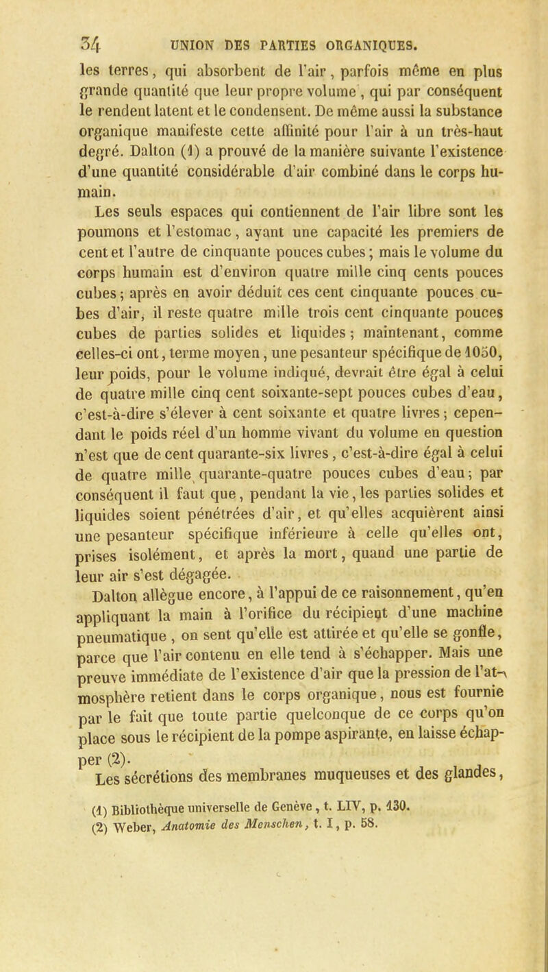 les terres, qui absorbent de l'air, parfois même en plus grande quantité que leur propre volume , qui par conséquent le rendent latent et le condensent. De même aussi la substance organique manifeste cette affinité pour l'air à un très-haut degré. Dallon (4) a prouvé de la manière suivante l'existence d'une quantité considérable d'air combiné dans le corps hu- main. Les seuls espaces qui contiennent de l'air libre sont les poumons et l'estomac, ayant une capacité les premiers de cent et l'autre de cinquante pouces cubes; mais le volume du corps humain est d'environ quatre mille cinq cents pouces cubes ; après en avoir déduit ces cent cinquante pouces cu- bes d'air, il reste quatre mille trois cent cinquante pouces cubes de parties solides et liquides; maintenant, comme celles-ci ont, terme moyen, une pesanteur spécifique de 1050, leur poids, pour le volume indiqué, devrait être égal à celui de quatre mille cinq cent soixante-sept pouces cubes d'eau, c'est-à-dire s'élever à cent soixante et quatre livres ; cepen- dant le poids réel d'un homme vivant du volume en question n'est que de cent quarante-six livres, c'est-à-dire égal à celui de quatre mille quarante-quatre pouces cubes d'eau ; par conséquent il faut que, pendant la vie, les parties solides et liquides soient pénétrées d'air, et qu'elles acquièrent ainsi une pesanteur spécifique inférieure à celle qu'elles ont, prises isolément, et après la mort, quand une partie de leur air s'est dégagée. Dalton allègue encore, à l1 appui de ce raisonnement, qu'en appliquant la main à l'orifice du récipient d'une machine pneumatique , on sent qu'elle est attirée et qu'elle se gonfle, parce que l'air contenu en elle tend à s'échapper. Mais une preuve immédiate de l'existence d'air que la pression de l'at-v mosphère retient dans le corps organique, nous est fournie par le fait que toute partie quelconque de ce corps qu'on place sous le récipient de la pompe aspirante, en laisse échap- per (2). Les sécrétions des membranes muqueuses et des glandes, (1) Bibliothèque universelle de Genève, t. LIV, p, 430. (2) Weber, Anatomie des Mcnschen, t. I, p. 58.