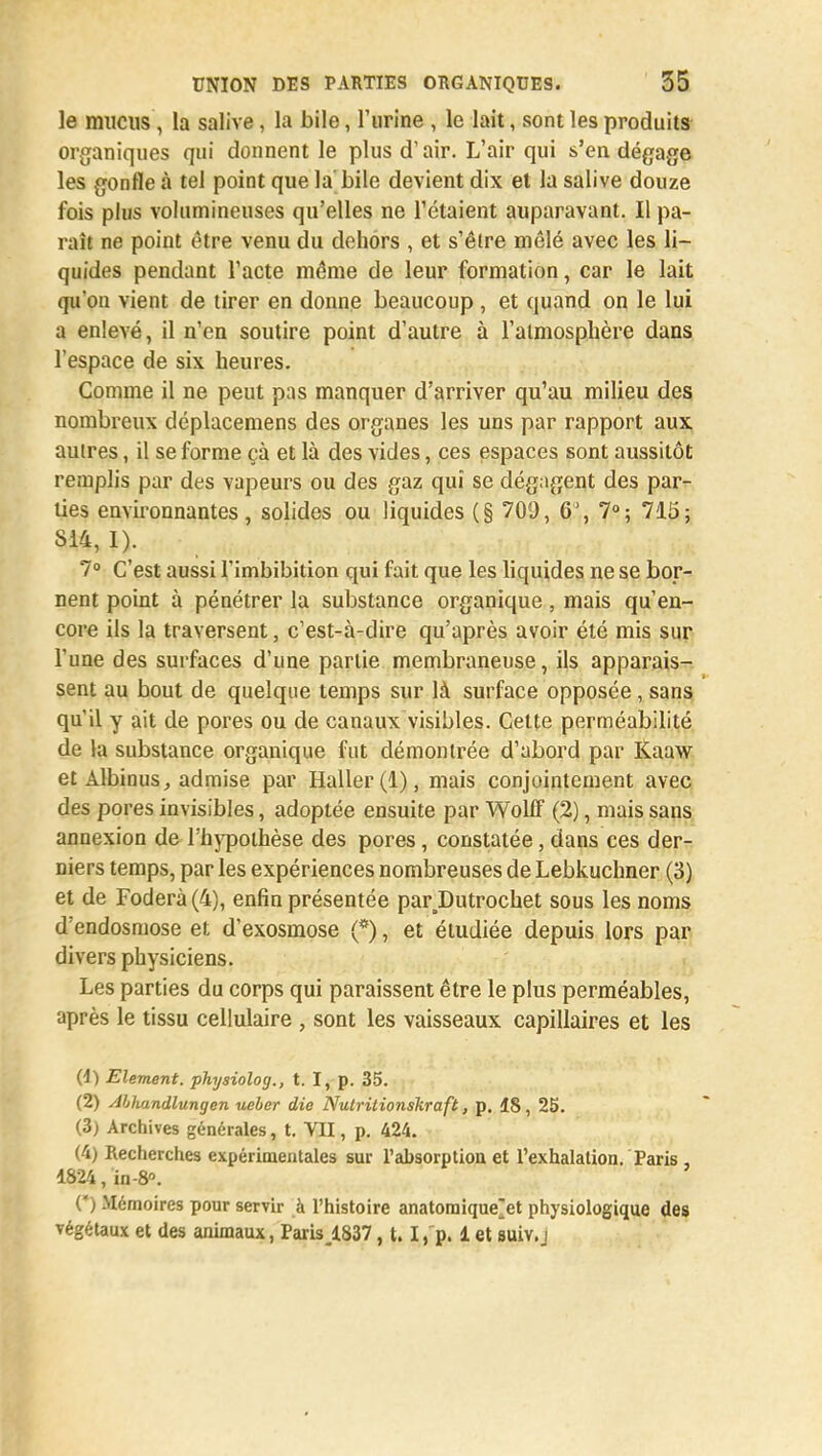 le mucus , la salive, la bile, l'urine , le lait, sont les produits organiques qui donnent le plus d'air. L'air qui s'en dégage les gonfle à tel point que la bile devient dix et la salive douze fois plus volumineuses qu'elles ne Tétaient auparavant. Il pa- raît ne point être venu du dehors , et s'être mêlé avec les li- quides pendant l'acte même de leur formation, car le lait qu'on vient de tirer en donne beaucoup , et quand on le lui a enlevé, il n'en soutire point d'autre à l'atmosphère dans l'espace de six heures. Gomme il ne peut pas manquer d'arriver qu'au milieu des nombreux déplacemens des organes les uns par rapport aux autres, il se forme çà et là des vides, ces espaces sont aussitôt remplis par des vapeurs ou des gaz qui se dégagent des par- lies environnantes, solides ou liquides (§ 70!J, 6', 7°; 715; 814, I). 7° C'est aussi l'imbibition qui fait que les liquides ne se bor- nent point à pénétrer la substance organique, mais qu'en- core ils la traversent, c'est-à-dire qu'après avoir été mis sur l'une des surfaces d'une partie membraneuse, ils apparais- sent au bout de quelque temps sur là surface opposée, sans qu'il y ait de pores ou de canaux visibles. Cette perméabilité de la substance organique fut démontrée d'abord par Kaaw et Albinus, admise par Haller(l), mais conjointement avec des pores invisibles, adoptée ensuite par Wolff (2), mais sans annexion de l'hypothèse des pores, constatée, dans ces der- niers temps, par les expériences nombreuses de Lebkuchner (3) et de Foderà(4), enfin présentée parJDutrochet sous les noms d'endosmose et d'exosmose (*), et étudiée depuis lors par divers physiciens. Les parties du corps qui paraissent être le plus perméables, après le tissu cellulaire , sont les vaisseaux capillaires et les (4) Elément, physiolog., t. I, p. 35. (2) Abhandlungen ueher die Nulritionskraft, p. 18, 25. (3) Archives générales, t. VII, p. 424. (4) Recherches expérimentales sur l'absorption et l'exhalation. Paris 1824, ïn-8°. (*) Mémoires pour servir à l'histoire anatomique^et physiologique des