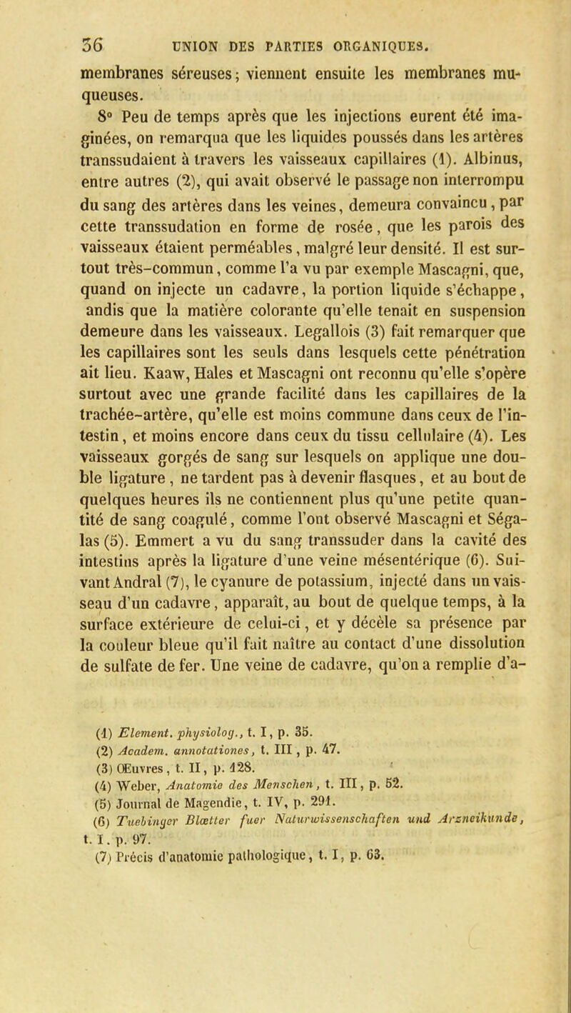 membranes séreuses ; viennent ensuite les membranes mu- queuses. 8° Peu de temps après que les injections eurent été ima- ginées, on remarqua que les liquides poussés dans les artères transsudaient à travers les vaisseaux capillaires (1). Albinus, entre autres (2), qui avait observé le passage non interrompu du sang des artères dans les veines, demeura convaincu, par cette transsudation en forme de rosée, que les parois des vaisseaux étaient perméables, malgré leur densité. Il est sur- tout très-commun, comme l'a vu par exemple Mascagni, que, quand on injecte un cadavre, la portion liquide s'échappe, andis que la matière colorante qu'elle tenait en suspension demeure dans les vaisseaux. Legallois (3) fait remarquer que les capillaires sont les seuls dans lesquels cette pénétration ait lieu. Kaaw, Haies et Mascagni ont reconnu qu'elle s'opère surtout avec une grande facilité dans les capillaires de la trachée-artère, qu'elle est moins commune dans ceux de l'in- testin, et moins encore dans ceux du tissu cellulaire (4). Les vaisseaux gorgés de sang sur lesquels on applique une dou- ble ligature, ne tardent pas à devenir flasques, et au bout de quelques heures ils ne contiennent plus qu'une petite quan- tité de sang coagulé, comme l'ont observé Mascagni et Séga- las (5). Emmert a vu du sang transsuder dans la cavité des intestins après la ligature d'une veine mésentérique (6). Sui- vant Andral (7), le cyanure de potassium, injecté dans un vais- seau d'un cadavre, apparaît, au bout de quelque temps, à la surface extérieure de celui-ci, et y décèle sa présence par la couleur bleue qu'il fait naître au contact d'une dissolution de sulfate de fer. Une veine de cadavre, qu'on a remplie d'a- (1) Elément, physiolog., t. I, p. 35. (2) Academ. annotationes, t. III, p. 47. (3) Œuvres, t. II, p. 428. (4) Weber, Anatomie des Menschen, t. III, p. 52. (5) Journal de Magendie, t. IV, p. 291. (6) Tuebinycr Blœtter faer Naturwissenschaften und Arsneiknnde, t. I. p. 97.