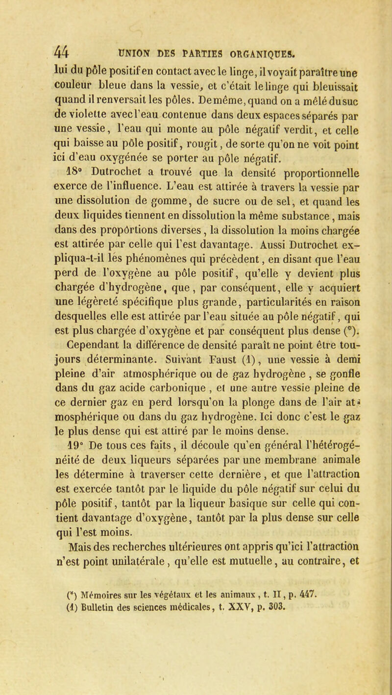 lui du pôle positif en contact avec le linge, il voyait paraître une couleur bleue dans la vessie, et c'était le linge qui bleuissait quand il renversait les pôles. De même, quand on a mêlé du suc de violette avec l'eau contenue dans deux espaces séparés par une vessie, l'eau qui monte au pôle négatif verdit, et celle qui baisse au pôle positif, rougit, de sorte qu'on ne voit point ici d'eau oxygénée se porter au pôle négatif. 18° Dutrochet a trouvé que la densité proportionnelle exerce de l'influence. L'eau est attirée à travers la vessie par une dissolution de gomme, de sucre ou de sel, et quand les deux liquides tiennent en dissolution la même substance, mais dans des proportions diverses, la dissolution la moins chargée est attirée par celle qui l'est davantage. Aussi Dutrochet ex- pliqua-t-il lés phénomènes qui précèdent, en disant que l'eau perd de l'oxygène au pôle positif, qu'elle y devient plus chargée d'hydrogène, que, par conséquent, elle y acquiert une légèreté spécifique plus grande, particularités en raison desquelles elle est attirée par l'eau située au pôle négatif, qui est plus chargée d'oxygène et par conséquent plus dense (*). Cependant la diflërence de densité paraît ne point être tou- jours déterminante. Suivant Faust (1), une vessie à demi pleine d'air atmosphérique ou de gaz hydrogène , se gonfle dans du gaz acide carbonique , et une autre vessie pleine de ce dernier gaz en perd lorsqu'on la plonge dans de l'air at* mosphérique ou dans du gaz hydrogène. Ici donc c'est le gaz le plus dense qui est attiré par le moins dense. 19° De tous ces faits, il découle qu'en général l'hétérogé- néité de deux liqueurs séparées par une membrane animale les détermine à traverser celte dernière, et que l'attraction est exercée tantôt par le liquide du pôle négatif sur celui du pôle positif, tantôt par la liqueur basique sur celle qui con- tient davantage d'oxygène, tantôt par la plus dense sur celle qui l'est moins. Mais des recherches ultérieures ont appris qu'ici l'attraction n'est point unilatérale, qu'elle est mutuelle, au contraire, et (*) Mémoires sur les végétaux et les animaux , t. II, p. 447. (1) Bulletin des sciences médicales, t. XXV, p. 303.