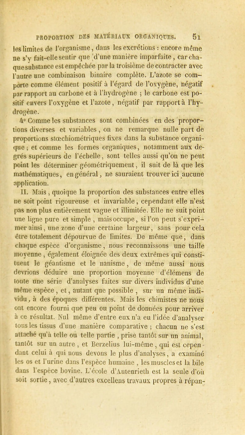 les limites de l'organisme, dans les excrétions : encore même ne s'y fait-elle sentir que 'd'une manière imparfaite, car cha- que substance est empêchée parla troisième de contracter avec l'autre une combinaison binaire complète. L'azote se com- porte comme élément positif à l'égard de l'oxygène, négatif par rapport au carbone et à l'hydrogène ; le carbone est po- sitif envers l'oxygène et l'azote, négatif par rapport à l'hy- drogène. 4° Comme les substances sont combinées en des propor- tions diverses et variables , on ne remarque nulle part de proportions stœchiométriques fixes dans la substance organi- que ; et comme les formes organiques, notamment aux de- grés supérieurs de l'échelle, sont telles aussi qu'on ne peut point les déterminer géométriquement, il suit de là que les mathématiques, en général, ne sauraient trouver ici aucune application. II. Mais , quoique la proportion des substances entre elles ne soit point rigoureuse et invariable, cependant elle n'est pas non plus entièrement vague et illimitée. Elle ne suit point une ligne pure et simple , mais occupe, si l'on peut s'expri- mer ainsi, une zone d'une certaine largeur, sans pour cela titre totalement dépourvue de limites. De même que, dans chaque espèce d'organisme, nous reconnaissons une taille moyenne, également éloignée des deux extrêmes qui consti- tuent le géantisme et le nanisme, de même aussi nous devrions déduire une proportion moyenne d'élémens de toute une série d'analyses faites sur divers individus d'une même espèce , et, autant que possible , sur un même indi- vidu, à des époques différentes. Mais les chimistes ne nous ont encore fourni que peu ou point de données pour arriver à ce résultat. Nul même d'entre eux n'a eu l'idée d'analyser tous les tissus d'une manière comparative; chacun ne s'est attaché qu'à telle ou telle partie , prise tantôt sur un animal, tantôt sur un autre , et Berzelius lui-même , qui est cepen • dant celui à qui nous devons le plus d'analyses, a examiné les os et l'urine dans l'espèce humaine , les muscles et la bile dans l'espèce bovine. L'école d'Autenrieth est la seule d'où soit sortie, avec d'autres excellens travaux propres à répan-