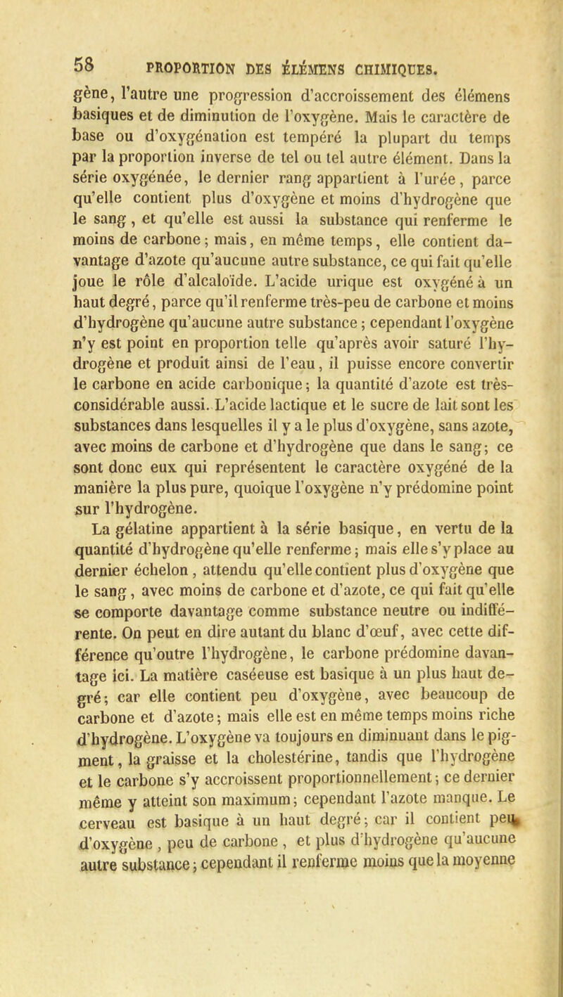 gène, l'autre une progression d'accroissement des élémens basiques et de diminution de l'oxygène. Mais le caractère de base ou d'oxygénation est tempéré la plupart du temps par la proportion inverse de tel ou tel autre élément. Dans la série oxygénée, le dernier rang appartient à l'urée, parce qu'elle contient plus d'oxygène et moins d'hydrogène que le sang , et qu'elle est aussi la substance qui renferme le moins de carbone ; mais, en même temps, elle contient da- vantage d'azote qu'aucune autre substance, ce qui fait qu'elle joue le rôle d'alcaloïde. L'acide urique est oxygéné à un haut degré, parce qu'il renferme très-peu de carbone et moins d'hydrogène qu'aucune autre substance ; cependant l'oxygène n'y est point en proportion telle qu'après avoir saturé l'hy- drogène et produit ainsi de l'eau, il puisse encore convertir le carbone en acide carbonique ; la quantité d'azote est très- considérable aussi. L'acide lactique et le sucre de lait sont les substances dans lesquelles il y a le plus d'oxygène, sans azote, avec moins de carbone et d'hydrogène que dans le sang ; ce sont donc eux qui représentent le caractère oxygéné de la manière la plus pure, quoique l'oxygène n'y prédomine point sur l'hydrogène. La gélatine appartient à la série basique, en vertu de la quantité d'hydrogène qu'elle renferme; mais elle s'y place au dernier échelon, attendu qu'elle contient plus d'oxygène que le sang, avec moins de carbone et d'azote, ce qui fait qu'elle se comporte davantage comme substance neutre ou indiffé- rente. On peut en dire autant du blanc d'œuf, avec cette dif- férence qu'outre l'hydrogène, le carbone prédomine davan- tage ici. La matière caséeuse est basique à un plus haut de- gré; car elle contient peu d'oxygène, avec beaucoup de carbone et d'azote ; mais elle est en même temps moins riche d'hydrogène. L'oxygène va toujours en diminuant dans le pig- ment, la graisse et la cholestérine, tandis que l'hydrogène et le carbone s'y accroissent proportionnellement ; ce dernier même y atteint son maximum; cependant l'azote manque. Le cerveau est basique à un haut degré ; car il contient pe% d'oxygène , peu de carbone , et plus d'hydrogène qu'aucune autre substance; cependant il renferme moins que la moyenne