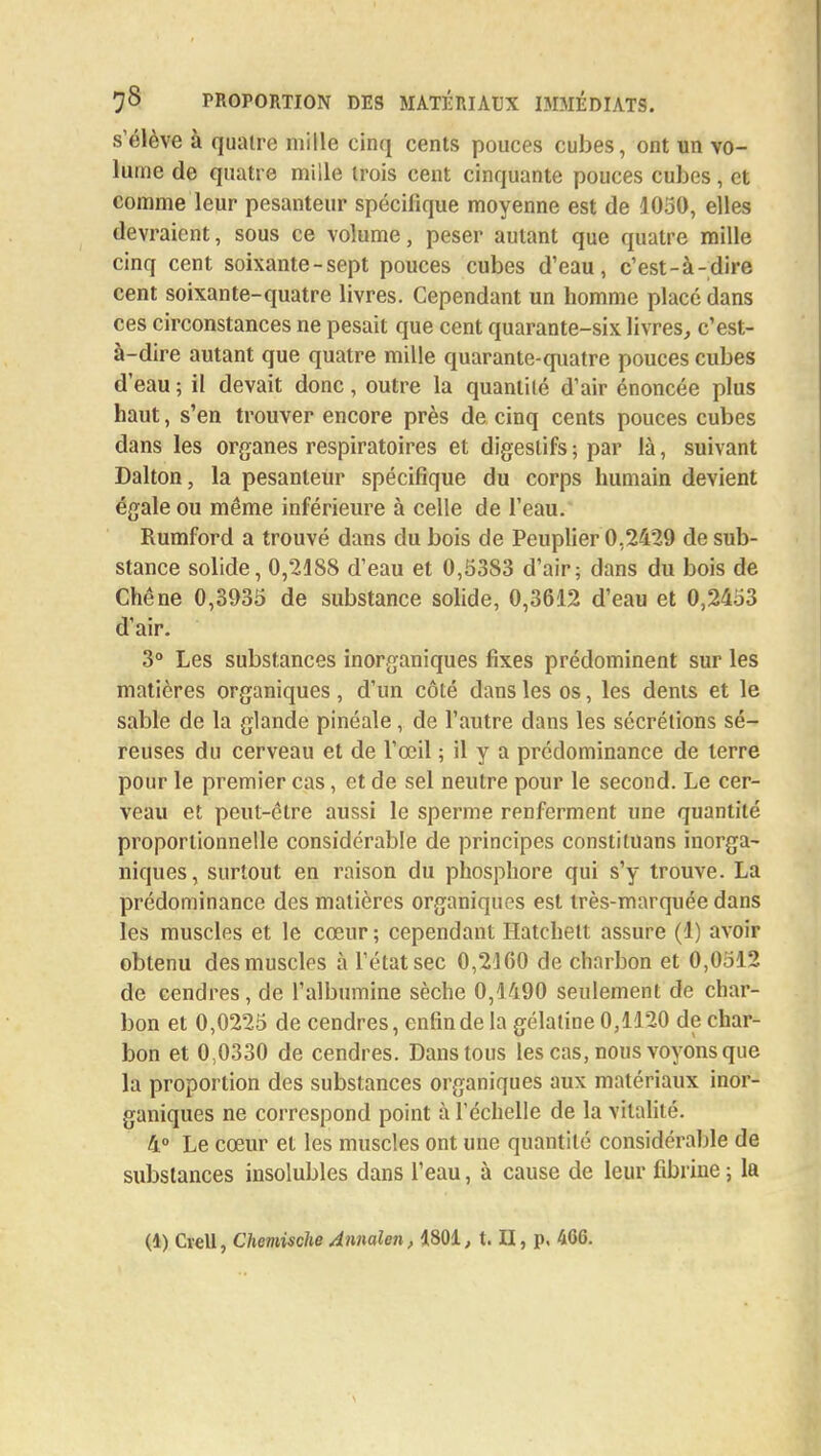 s'élève à quatre mille cinq cents pouces cubes, ont un vo- lume de quatre mille trois cent cinquante pouces cubes, et comme leur pesanteur spécifique moyenne est de 4050, elles devraient, sous ce volume, peser autant que quatre mille cinq cent soixante-sept pouces cubes d'eau, c'est-à-dire cent soixante-quatre livres. Cependant un homme placé dans ces circonstances ne pesait que cent quarante-six livres, c'est- à-dire autant que quatre mille quarante-quatre pouces cubes d'eau ; il devait donc, outre la quantité d'air énoncée plus haut, s'en trouver encore près de cinq cents pouces cubes dans les organes respiratoires et digestifs ; par là, suivant Dalton, la pesanteur spécifique du corps humain devient égale ou même inférieure à celle de l'eau. Rumford a trouvé dans du bois de Peuplier 0,2429 de sub- stance solide, 0,2188 d'eau et 0,5383 d'air; dans du bois de Chêne 0,3935 de substance solide, 0,3612 d'eau et 0,2453 d'air. 3° Les substances inorganiques fixes prédominent sur les matières organiques, d'un côté dans les os, les dents et le sable de la glande pinéale, de l'autre dans les sécrétions sé- reuses du cerveau et de l'œil ; il y a prédominance de terre pour le premier cas, et de sel neutre pour le second. Le cer- veau et peut-être aussi le sperme renferment une quantité proportionnelle considérable de principes constituans inorga- niques, surtout en raison du phosphore qui s'y trouve. La prédominance des matières organiques est très-marquée dans les muscles et le cœur ; cependant Hatchett assure (1) avoir obtenu des muscles à l'état sec 0,2160 de charbon et 0,0512 de cendres, de l'albumine sèche 0,1490 seulement de char- bon et 0,0225 de cendres, enfin de la gélatine 0,1120 de char- bon et 0,0330 de cendres. Dans tous les cas, nous voyons que la proportion des substances organiques aux matériaux inor- ganiques ne correspond point à l'échelle de la vitalité. 4° Le cœur et les muscles ont une quantité considérable de substances insolubles dans l'eau, à cause de leur fibrine ; la (1) Cvell, Chemische Annalen, 4801, t. II, p. 4G6.