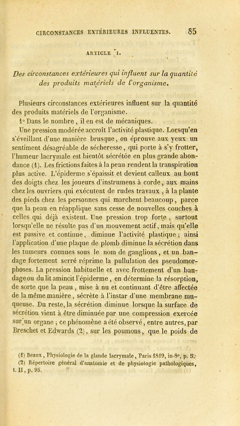 ARTICLE ~I. ' ' t Des circonstances extérieures qui influent sur la quantité des produits matériels de l'organisme. Plusieurs circonstances extérieures influent sur la quantité des produits matériels de l'organisme. 1° Dans le nombre , il en est de mécaniques. Une pression modérée accroît l'activité plastique. Lorsqu'en s'éveillant d'une manière brusque, on éprouve aux yeux un sentiment désagréable de sécheresse, qui porte à s'y frotter, l'humeur lacrymale est bientôt sécrétée en plus grande abon- dance (1). Les frictions faites à la peau rendent la transpiration plus active. L'epiderme s'épaissit et devient calleux au bout des doigts chez les joueurs d'instrumens à corde, aux mains chez les ouvriers qui exécutent de rudes travaux , à la plante des pieds chez les personnes qui marchent beaucoup, parce que la peau en réapplique sans cesse de nouvelles couches à celles qui déjà existent. Une pression trop forte , surtout lorsqu'elle ne résulte pas d'un mouvement actif, mais qu'elle est passive et continue, diminue l'activité plastique ; ainsi l'application d'une plaque de plomb diminue la sécrétion dans les tumeurs connues sous le nom de ganglions, et un ban- dage fortement serré réprime la pullulation des pseudomor- phoses. La pression habituelle et avec frottement d'un ban- dageou du lit amincit l'épiderme, en détermine la résorption, de sorte que la peau, mise à nu et continuant d'être affectée de la même manière, sécrète à l'instar d'une membrane mu- queuse. Du reste, la sécrétion diminue lorsque la surface de sécrétion vient à être diminuée par une compression exercée sur un organe ; ce phénomène a été observé, entre autres, par Breschet et Edwards (2), sur les poumons, que le poids de (1) Beanx, Physiologie de la glande lacrymale, Paris 1819, in-8», p. 5; (2) Répertoire général d'anatomie et de physiologie pathologiques, t. II, p. 95.