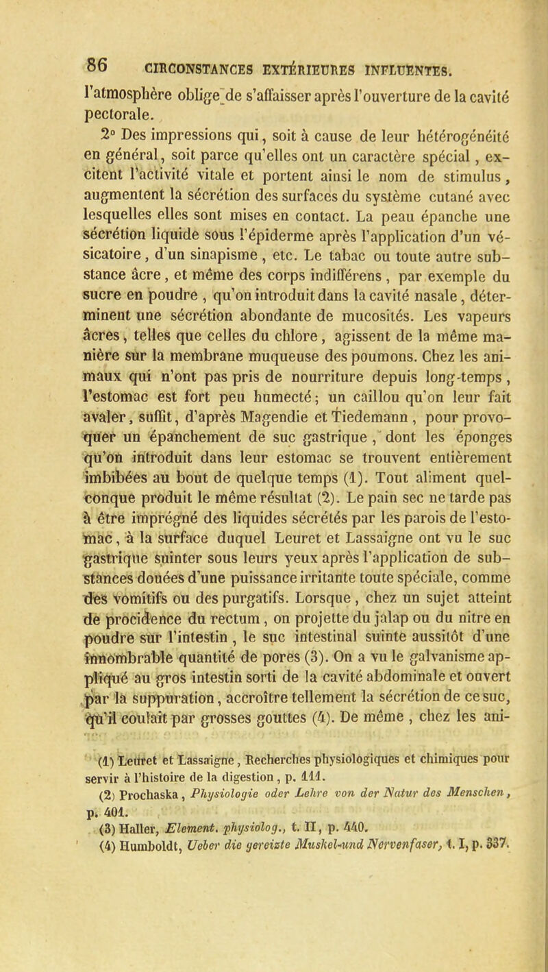 l'atmosphère oblige de s'affaisser après l'ouverture de la cavité pectorale. 2° Des impressions qui, soit à cause de leur hétérogénéité en général, soit parce qu'elles ont un caractère spécial, ex- citent l'activité vitale et portent ainsi le nom de stimulus, augmentent la sécrétion des surfaces du système cutané avec lesquelles elles sont mises en contact. La peau épanche une sécrétion liquide sous ï'épiderme après l'application d'un vé- sicatoire, d'un sinapisme , etc. Le tabac ou toute autre sub- stance âcre, et même des corps indifférens , par exemple du sucre en poudre , qu'on introduit dans la cavité nasale, déter- minent une sécrétion abondante de mucosités. Les vapeurs acres, telles que celles du chlore, agissent de la même ma- nière sur la membrane muqueuse des poumons. Chez les ani- maux qui n'ont pas pris de nourriture depuis long-temps , l'estomac est fort peu humecté ; un caillou qu'on leur fait avaler, suffit, d'après Magendie ettiedemann , pour provo- quer un épanchement de suc gastrique , dont les éponges qu'on introduit dans leur estomac se trouvent entièrement imbibées au bout de quelque temps (1). Tout aliment quel- conque produit le même résultat (2). Le pain sec ne tarde pas à être imprégné des liquides sécrétés par les parois de l'esto- mac , à la surface duquel Leuret et Lassaigne ont vu le suc gastrique suinter sous leurs yeux après l'application de sub- stances douées d'une puissance irritante toute spéciale, comme des vomitifs ou des purgatifs. Lorsque , chez un sujet atteint de procidenee du rectum, on projette du jalap ou du nitre en poudre sur l'intestin , le suc intestinal suinte aussitôt d'une innombrable quantité de pores (3). On a vu le galvanisme ap- pliqué au gros intestin sorti de la cavité abdominale et ouvert par la suppuration, accroître tellement la sécrétion de ce suc, qu'il coulait par grosses gouttes (4). De même , chez les ani- (1) Leuret et Lassaigne, Recherches physiologiques et chimiques pour servir à l'histoire de la digestion, p. 111. (2) Prochaska, Physiologie oder Lehre von der Natur dos Menschen, p. 401. (3) Haller, Elément, physiolog., t. II, p. 440.