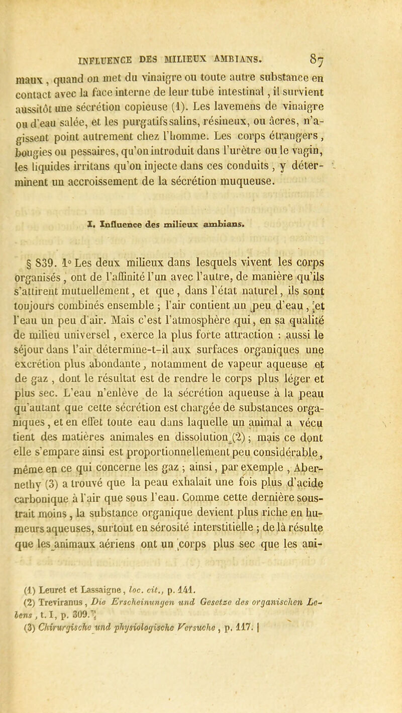 maux , quand ou met du vinaigre ou toute autre substance en contact avec la face interne de leur tube intestinal, il survient aussitôt une sécrétion copieuse (1). Les lavemens de vinaigre ou d'eau salée, et les purgatifs salins, résineux, ou acres, n'a- gissent point autrement chez l'homme. Les corps étrangers, bougies ou pessaires, qu'on introduit dans l'urètre ou le vagin, les liquides irritans qu'on injecte dans ces conduits , y déter- i minent un accroissement de la sécrétion muqueuse. I. Influence des milieux ambians. § 839. l°Les deux milieux dans lesquels vivent les corps organisés, ont de l'affinité l'un avec l'autre, de manière qu'ils s'attirent mutuellement, et que, dans l'état naturel, ils sont toujours combinés ensemble ; l'air contient un j)eu d'eau , [et l'eau un peu d'air. Mais c'est l'atmosphère qui, en sa qualité de milieu universel, exerce la plus forte attraction : aussi le séjour dans l'air détermine-t-il aux surfaces organiques une excrétion plus abondante, notamment de vapeur aqueuse et de gaz , dont le résultat est de rendre le corps plus léger et plus sec. L'eau n'enlève de la sécrétion aqueuse à la peau qu'autant que cette sécrétion est chargée de substances orga- niques , et en effet toute eau dans laquelle un animal a vécu tient des matières animales en dissolution^) ; mais ce dont elle s'empare ainsi est proportionnellement peu considérable, même en ce qui concerne les gaz ; ainsi, par exemple , Aber- nethy (3) a trouvé que la peau exhalait une fois plus d'acide carbonique à l'air que sous l'eau. Comme cette dernière sous- trait moins, la substance organique devient plus riche en hu- meurs aqueuses, surtout en sérosité interstitielle ; delà résulte que les animaux aériens ont un |corps plus sec que les ani- (1) Leurct et Lassaigne, loc. cit., p. 141. (2) Treviranus, Die Erscheinunyen und Gesetze des organische?i Lo- lens, t.I, p. 309.r; (3) Chirur'jischc und physiologischc Vcrsuche , p, 117. |