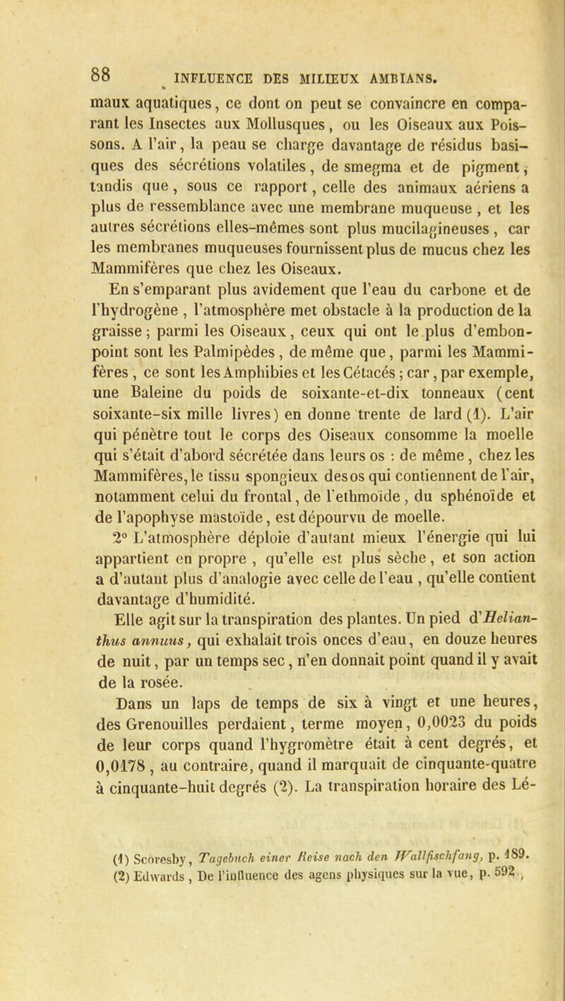 maux aquatiques, ce dont on peut se convaincre en compa- rant les Insectes aux Mollusques, ou les Oiseaux aux Pois- sons. A l'air, la peau se charge davantage de résidus basi- ques des sécrétions volatiles , de smegma et de pigment, tandis que, sous ce rapport, celle des animaux aériens a plus de ressemblance avec une membrane muqueuse , et les autres sécrétions elles-mêmes sont plus mucilagineuses , car les membranes muqueuses fournissent plus de mucus chez les Mammifères que chez les Oiseaux. En s'emparant plus avidement que l'eau du carbone et de l'hydrogène , l'atmosphère met obstacle à la production de la graisse ; parmi les Oiseaux, ceux qui ont le plus d'embon- point sont les Palmipèdes , de même que, parmi les Mammi- fères , ce sont les Amphibies et les Cétacés ; car, par exemple, une Baleine du poids de soixante-et-dix tonneaux (cent soixante-six mille livres ) en donne trente de lard (1). L'air qui pénètre tout le corps des Oiseaux consomme la moelle qui s'était d'abord sécrétée dans leurs os : de même, chez les Mammifères,le tissu spongieux desos qui contiennent de Tair, notamment celui du frontal, de l'ethmoïde, du sphénoïde et de l'apophyse mastoïde, est dépourvu de moelle. 2° L'atmosphère déploie d'autant mieux l'énergie qui lui appartient en propre , qu'elle est plus sèche, et son action a d'autant plus d'analogie avec celle de l'eau , qu'elle contient davantage d'humidité. Elle agit sur la transpiration des plantes. Un pied d'Helian- thus annuus, qui exhalait trois onces d'eau, en douze heures de nuit, par un temps sec, n'en donnait point quand il y avait de la rosée. Dans un laps de temps de six à vingt et une heures, des Grenouilles perdaient, terme moyen, 0,0023 du poids de leur corps quand l'hygromètre était à cent degrés, et 0,0178 , au contraire, quand il marquait de cinquante-quatre à cinquante-huit degrés (2). La transpiration horaire des Lé- (1) Scnresby, Tagcbnch einer ileise nach don JVallfischfang, p. 4S9. (2) Edwards , De riulluence des agens physiques sur la vue, p. 592 ,