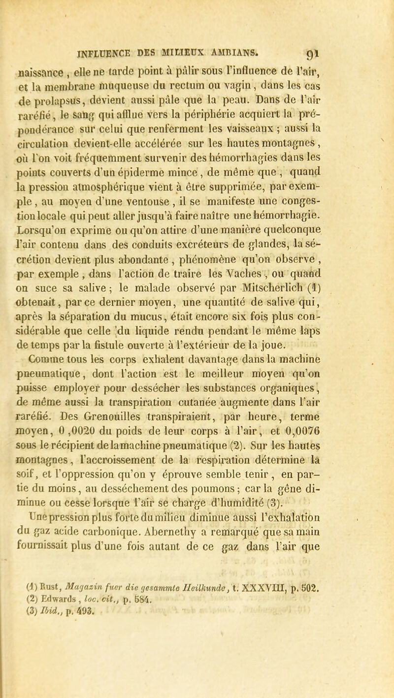naissance , elle ne larde point ù pâlir sous l'influence de l'air, et la membrane muqueuse du rectum ou vagin, dans les cas de prolapsus, devient aussi pâle que la peau. Dans de l'air raréfié, le sang qui afflue vers la périphérie acquiert la pré- pondérance sur celui que renferment les vaisseaux ; aussi la circulation devient-elle accélérée sur les hautes montagnes, où I on voit fréquemment survenir des hémorrhagies dans les points couverts d'un épiderme mince, de même que , quand la pression atmosphérique vient à être supprimée, par exem- ple , au moyen d'une ventouse , il se manifeste une conges- tion locale qui peut aller jusqu'à faire naître unehémorrhagie. Lorsqu'on exprime ou qu'on attire d'une manière quelconque l'air contenu dans des conduits excréteurs de glandes, la sé- crétion devient plus abondante , phénomène qu'on observe , par exemple , dans l'action de traire les Vaches , ou quand on suce sa salive ; le malade observé par Mitscherlich (1) obtenait, par ce dernier moyen, une quantité de salive qui, après la séparation du mucus, était encore six fois plus con- sidérable que celle 'du liquide rendu pendant le même laps de temps parla fistule ouverte à l'extérieur de la joue. Comme tous les corps exhalent davantage dans la machine pneumatique, dont l'action est le meilleur moyen qu'on puisse employer pour dessécher les substances organiques, de même aussi la transpiration cutanée augmente dans l'air raréfié. Des Grenouilles transpiraient, par heure, terme moyen, 0 ,0020 du poids de leur corps à l'air, et 0,0076 sous le récipient de lamachine pneumatique (2). Sur les hautes montagnes, l'accroissement de la respiration détermine la soif, et l'oppression qu'on y éprouve semble tenir, en par- tie du moins, au dessèchement des poumons ; car la gêne di- minue ou cesse lorsque l'air se charge d'humidité (3). Une pression plus forte du milieu diminue aussi l'exhalation du gaz acide carbonique. Abernethy a remarqué que sa main fournissait plus d'une fois autant de ce gaz dans l'air que (1) Eust, Mwjazin fucr die (josavimto Ilcilkundc, t. XXXVIII, p. 502. (2) Edwards , loc. cit., p. 684. (3) lbid„ p. 403.