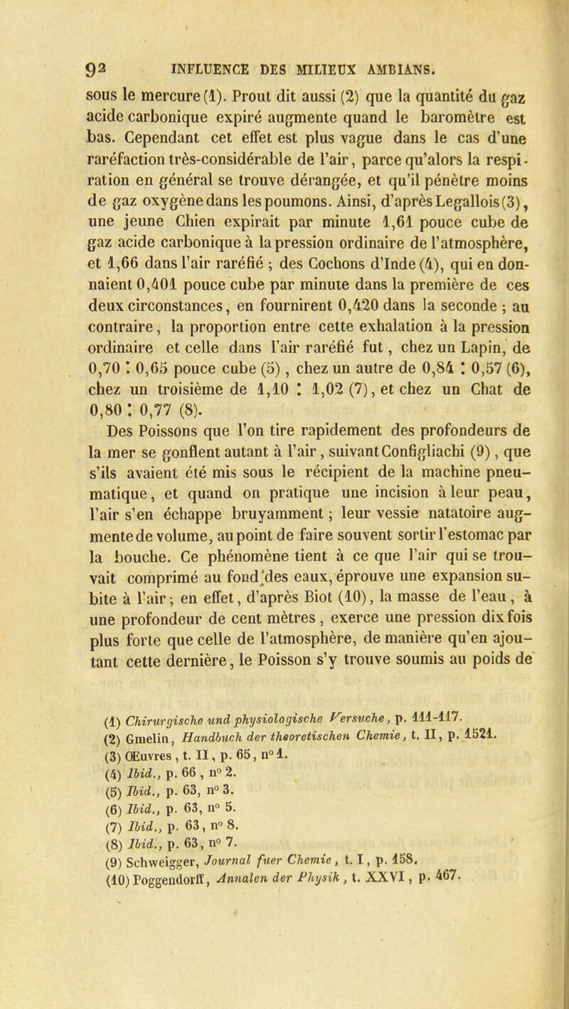 sous le mercure (1). Prout dit aussi (2) que la quantité du gaz acide carbonique expiré augmente quand le baromètre est bas. Cependant cet effet est plus vague dans le cas d'une raréfaction très-considérable de l'air, parce qu'alors la respi - ration en général se trouve dérangée, et qu'il pénètre moins de gaz oxygène dans les poumons. Ainsi, d'après Legallois(3), une jeune Chien expirait par minute 1,61 pouce cube de gaz acide carbonique à la pression ordinaire de l'atmosphère, et 1,66 dans l'air raréfié ; des Cochons d'Inde (4), qui en don- naient 0,401 pouce cube par minute dans la première de ces deux circonstances, en fournirent 0,420 dans la seconde ; au contraire, la proportion entre cette exhalation à la pression ordinaire et celle dans l'air raréfié fut, chez un Lapin, de 0,70 : 0,65 pouce cube (5), chez un autre de 0,84 : 0,57 (6), chez un troisième de 1,10 1,02 (7), et chez un Chat de 0,80 : 0,77 (8). Des Poissons que l'on tire rapidement des profondeurs de la mer se gonflent autant à l'air, suivant Configliachi (9), que s'ils avaient été mis sous le récipient de la machine pneu- matique, et quand on pratique une incision à leur peau, l'air s'en échappe bruyamment ; leur vessie natatoire aug- mente de volume, au point de faire souvent sortir l'estomac par la bouche. Ce phénomène tient à ce que l'air qui se trou- vait comprimé au fond'des eaux, éprouve une expansion su- bite à l'air ; en effet, d'après Biot (10), la masse de l'eau, à une profondeur de cent mètres, exerce une pression dix fois plus forte que celle de l'atmosphère, de manière qu'en ajou- tant cette dernière, le Poisson s'y trouve soumis au poids de (1) Chirurgische und physiologischo Versuche, p. 111-117. (2) Gmelin, Handbuch der theoretischen Chemie, t. II, p. 1521. (3) Œuvres , t. II, p. 65, n° 1. (4) Ibid., p. 66 , n° 2. (5) Ibid., p. 63, n° 3. (6) Ibid., p. 63, n° 5. (7) Ibid., p. 63, n8. (8) Ibid., p. 63, n° 7. (9) Schweigger, Journal fuer Chemie, 1.1, p. 158. (10) Poggendorlï, Annalen der fhysik, t. XXVI, p. 467.