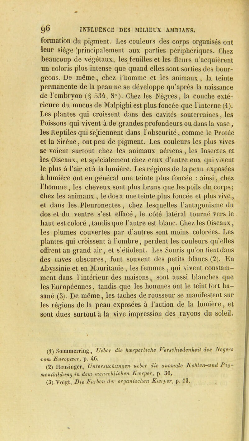 formation du pigment. Les couleurs des corps organisés ont leur siège .'principalement aux parties périphériques. Chez beaucoup de végétaux, les feuilles et les fleurs n'acquièrent un coloris plus intense que quand elles sont sorlies des bour- geons. De même, chez l'homme et les animaux, la teinte permanente de la peau ne se développe qu'après la naissance de l'embryon (§ 534, 8°). Chez les Nègres, la couche exté- rieure du mucus de Malpighi est plus foncée que l'interne (1). Les plantes qui croissent dans des cavités souterraines, les Poissons qui vivent à de grandes profondeurs ou dans la vase, les Reptiles qui se Viennent dans l'obscurité, comme le Protée et la Sirène, ont peu de pigment. Les couleurs les plus vives se voient surtout chez les animaux aériens , les Insectes et les Oiseaux, et spécialement chez ceux d'entre eux qui vivent le plus à l'air et à ta lumière. Les régions de la peau exposées à lumière ont en général une teinte plus foncée : ainsi, chez l'homme, les cheveux sont plus bruns que les poils du corps; chez les animaux , le dosa une teinte plus foncée et plus vive, et dans les Pleuronectes, chez lesquelles l'antagonisme du dos et du ventre s'est effacé, le côté latéral tourné vers le haut est coloré , tandis que l'autre est blanc. Chez les Oiseaux, les plumes couvertes par d'autres sont moins colorées. Les plantes qui croissent à l'ombre, perdent les couleurs qu'elles offrent au grand air, et s'étiolent. Les Souris qu'on tient dans des caves obscures, font souvent des petits blancs (2). En Abyssinie et en Mauritanie, les femmes , qui vivent constam- ment dans l'intérieur des maisons r sont aussi blanches que les Européennes, tandis que les hommes ont le teint fort ba- sané (3). De même, les taches de rousseur se manifestent sur les régions de la peau exposées à l'action de la lumière, et sont dues surtout à la vive impression des rayons du soleil. (1) Sœmmerring, Ueber die kœrpcrliche Verschiedenheitd.es Negers vom. Etiropœer, p. 46. (2) Heusinger, Untersuchunyen ueler die anomale Kolden-und Pij- mentbilduntj in dem menschlichen Koirper, p. 36. (3) Voigt, Die Farben der organischen Kœrper, p. 43.