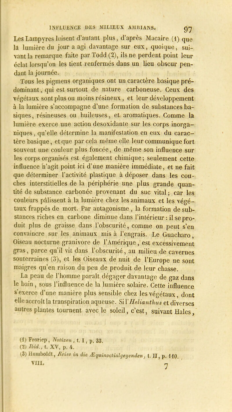 Les Lampyres luisent d'autant plus, d'après Macaire (1) que la lumière du jour a agi davantage sur eux, quoique, sui- vant la remarque faite par Todd (2), ils ne perdent point leur éclat lorsqu'on les tient renfermés dans un lieu obscur pen- dant la journée. Tous les pigmens organiques ont un caractère basique pré- dominant , qui est surtout de nature carboneuse. Ceux des végétaux sont plus ou moins résineux, et leur développement à la lumière s'accompagne d'une formation de substances ba- siques, résineuses ou huileuses, et aromatiques. Comme la lumière exerce une action desoxidante sur les corps inorga- niques , qu'elle détermine la manifestation en eux du carac- tère basique, et que par cela même elle leur communique fort souvent une couleur plus foncée, de même son influence sur les corps organisés est également chimique ; seulement cette influence n'agit point ici d'une manière immédiate, et ne fait que déterminer l'activité plastique à déposer dans les cou- ches interstitielles de la périphérie une plus grande quan- tité de substance carbonée provenant du suc vital ; car les couleurs pâlissent à la lumière chez les animaux et les végé- taux frappés de mort. Par antagonisme , la formation de sub- stances riches en carbone diminue dans l'intérieur : il se pro- duit plus de graisse dans l'obscurité, comme on peut s'en convaincre sur les animaux mis à l'engrais. Le Guacharo, Oiseau nocturne granivore de l'Amérique,: est excessivement gras, parce qu'il vit dans l'obscurité, au milieu de cavernes souterraines (3), et les Oiseaux de nuit de l'Europe ne sont maigres qu'en raison du peu de produit de leur chasse. La peau de l'homme paraît dégager davantage de gaz dans le bain, sous l'influence de la lumière solaire. Cette influence s'exerce d'une manière plus sensible chez les végétaux, dont elle accroît la transpiration aqueuse. Si l'Helianthus et diverses autres plantes tournent avec le soleil, c'est, suivant Haies, (d) Froriep, Nolizcn , t. I, p. 33. (2, Jbid., t. XV, p. 4. (3) Hmuboldt, JleLie in die JEquinovliuUjeyendcn, t. II, p. HO. VIII. n