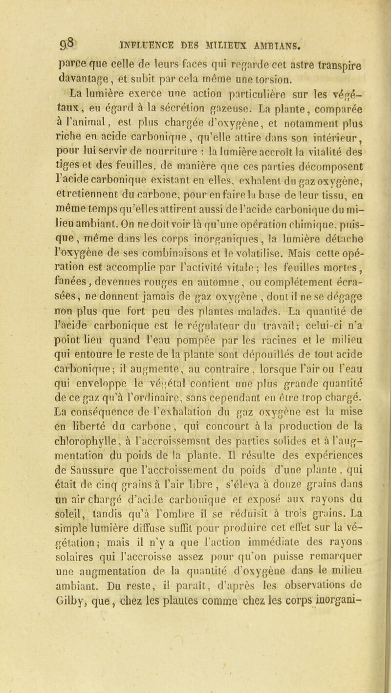 parce que celle de leurs faces qui regarde cet astre transpire davantage, et subit par cela môme une torsion. La lumière exerce une action particulière sur les végé- taux, eu égard à la sécrétion gazeuse. La plante, comparée à l'animal, est plus chargée d'oxygène, et notamment plus riche en acide carbonique, qu'elle attire dans son intérieur, pour lui servir de nourriture : la lumière accroît la vitalité des tiges et des feuilles, de manière que ces parties décomposent l'acide carbonique existant en elles, exhalent du gaz oxygène, etretiennent du carbone, pour en faire la base de leur tissu, en même temps qu'elles attirent aussi de l'acide carbonique du mi- lieu ambiant. On ne doit voir là qu'une opération chimique, puis- que, même dans les corps inorganiques, la lumière détache l'oxygène de ses combinaisons et le volatilise. Mais cette opé- ration est accomplie par l'activité vitale; les feuilles mortes, fanées, devenues rouges en automne, ou complètement écra- sées, ne donnent jamais de gaz oxygène , dont il ne se dégage non plus que fort peu des plantes malades. La quantité de l'acide carbonique est le régulalenr du travail; celui-ci n'a point lieu quand l'eau pompée par les racines et le milieu qui entoure le reste de la plante sont dépouillés de tout acide carbonique; il augmente, au contraire, lorsque l'air ou l'eau qui enveloppe le végétal contient une plus grande quantité de ce gaz qu'à l'ordinaire, sans cependant en être trop chargé. La conséquence de l'exhalation du gaz oxygène est la mise en liberté du carbone, qui concourt à la production de la chlorophylle, à l'accroissemsnt des parties solides et à l'aug- mentation du poids de la plante. Il résulte des expériences de Saussure que l'accroissement du poids d'une plante , qui était de cinq grains à l'air libre , s'éleva à douze grains dans un air chargé d'aciJe carbonique et exposé aux rayons du soleil, tandis qu'à l'ombre il se réduisit à trois grains. La simple lumière diffuse suffit pour produire cet effet sur la vé- gétation; mais il n'y a que l'action immédiate des rayons solaires qui l'accroisse assez pour qu'on puisse remarquer une augmentation de la quantité d'oxygène dans le milieu ambiant. Du reste, il paraît, d'après les observations de Gilby, que, chez les plantes comme chez les corps inorgani-
