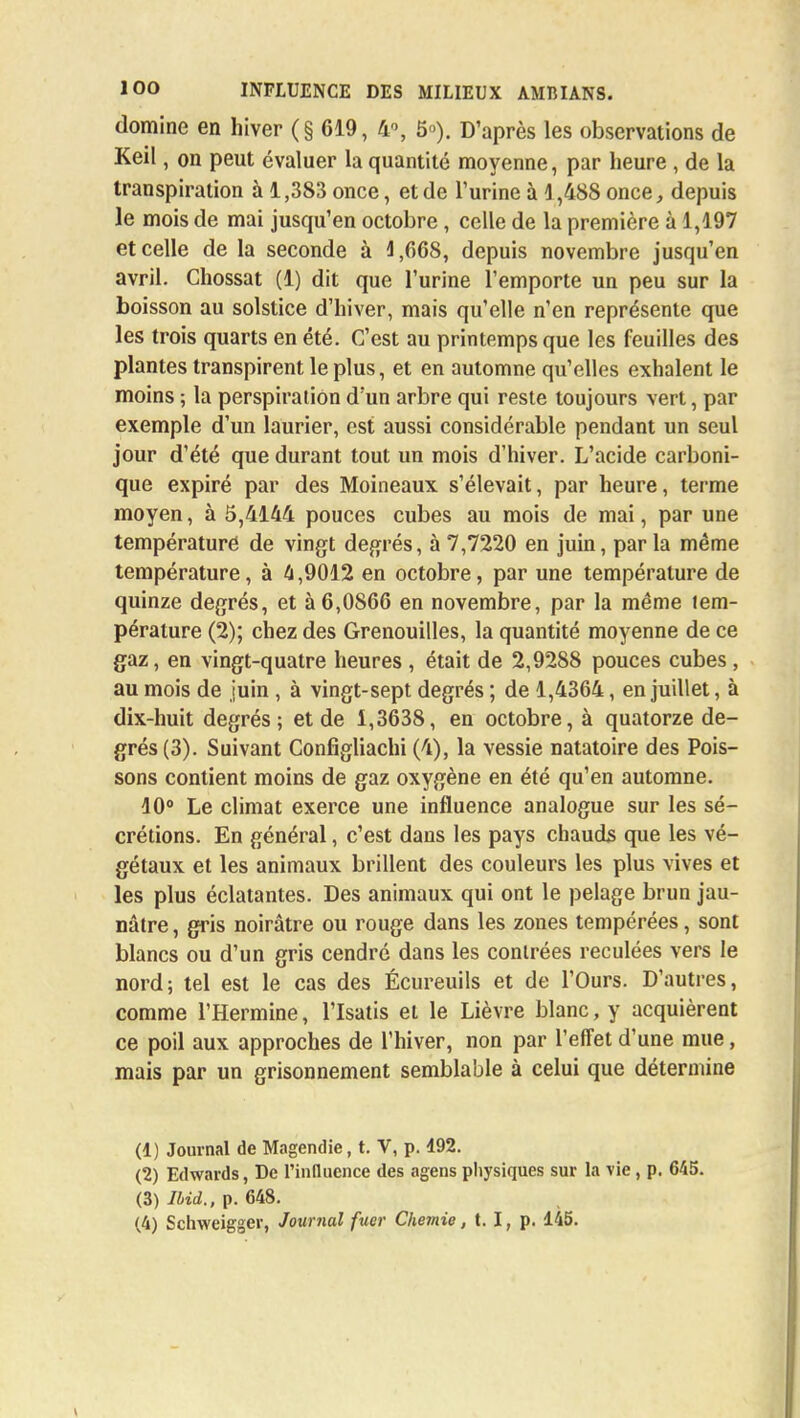 domine en hiver (§619, 4°, 5»). D'après les observations de Keil, on peut évaluer la quantité moyenne, par heure , de la transpiration à 1,383 once, et de l'urine à 1,488 once, depuis le mois de mai jusqu'en octobre, celle de la première à 1,197 et celle de la seconde à 1,668, depuis novembre jusqu'en avril. Chossat (1) dit que l'urine l'emporte un peu sur la boisson au solstice d'hiver, mais qu'elle n'en représente que les trois quarts en été. C'est au printemps que les feuilles des plantes transpirent le plus, et en automne qu'elles exhalent le moins ; la perspiration d'un arbre qui reste toujours vert, par exemple d'un laurier, est aussi considérable pendant un seul jour d'été que durant tout un mois d'hiver. L'acide carboni- que expiré par des Moineaux s'élevait, par heure, terme moyen, à 5,4144 pouces cubes au mois de mai, par une température de vingt degrés, à 7,7220 en juin, par la même température, à 4,9012 en octobre, par une température de quinze degrés, et à 6,0866 en novembre, par la même tem- pérature (2); chez des Grenouilles, la quantité moyenne de ce gaz, en vingt-quatre heures , était de 2,9288 pouces cubes , au mois de juin , à vingt-sept degrés ; de 1,4364, en juillet, à dix-huit degrés; et de 1,3638, en octobre, à quatorze de- grés (3). Suivant Configliachi (4), la vessie natatoire des Pois- sons contient moins de gaz oxygène en été qu'en automne. 10° Le climat exerce une influence analogue sur les sé- crétions. En général, c'est dans les pays chauds que les vé- gétaux et les animaux brillent des couleurs les plus vives et les plus éclatantes. Des animaux qui ont le pelage brun jau- nâtre , gris noirâtre ou rouge dans les zones tempérées, sont blancs ou d'un gris cendré dans les contrées reculées vers le nord; tel est le cas des Écureuils et de l'Ours. D'autres, comme l'Hermine, l'Isatis et le Lièvre blanc, y acquièrent ce poil aux approches de l'hiver, non par l'effet d'une mue, mais par un grisonnement semblable à celui que détermine (1) Journal de Magendie, t. V, p. 492. (2) Edwards, De l'influence des agens physiques sur la vie , p. 645. (3) Ibid., p. 648. (4) Schweigger, Journal fuer Chemie, t. I, p. 145.
