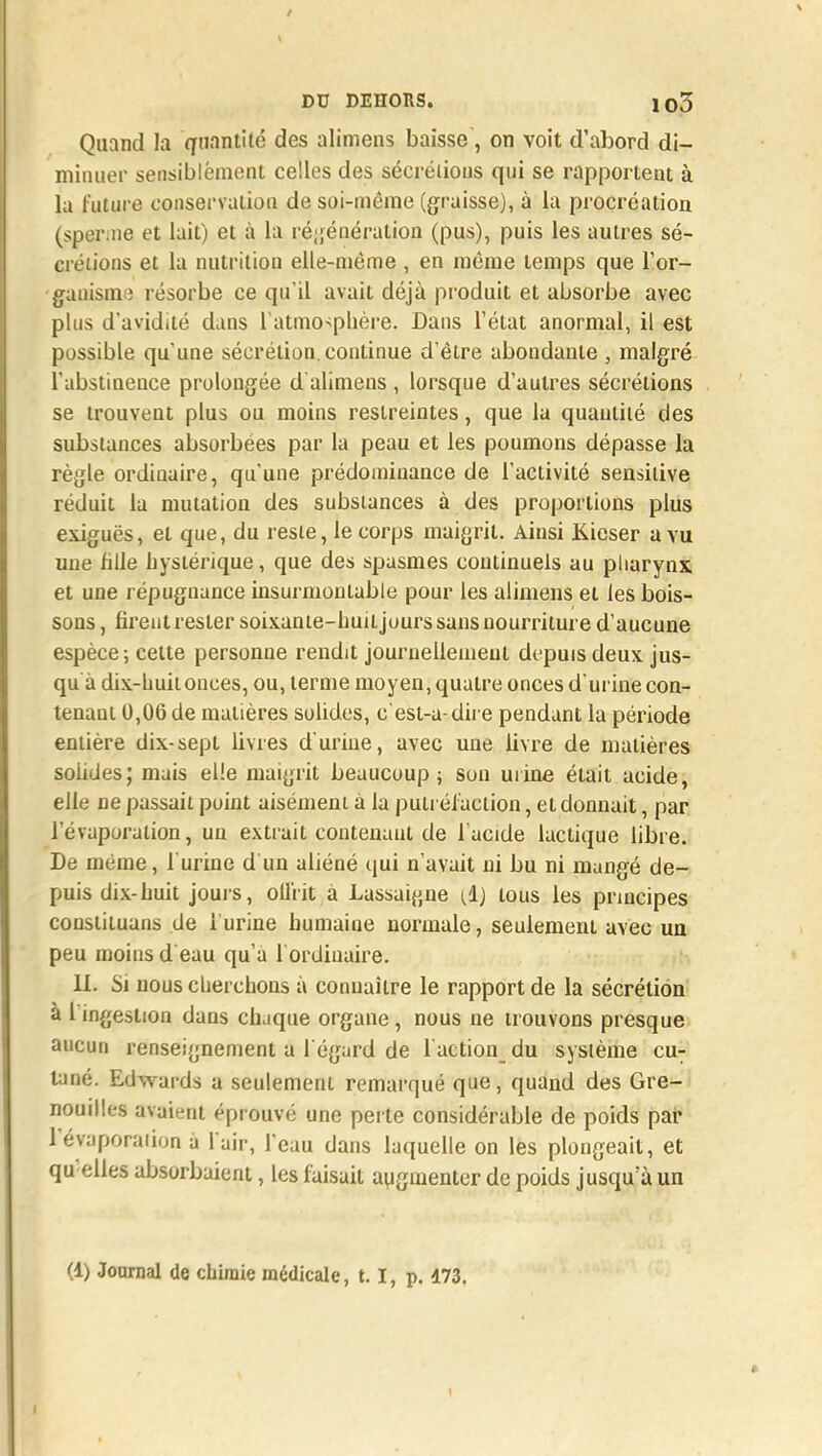 Quand la quantité des alimens baisse, on voit d'abord di- minuer sensiblëment celles des sécrétions qui se rapportent à la future conservation de soi-même (graisse), à la procréation (sperme et lait) et à la régénération (pus), puis les autres sé- crétions et la nutrition elle-même , en même temps que l'or- ganisme résorbe ce qu'il avait déjà produit et absorbe avec plus d'avidité dans l'atmosphère. Dans l'état anormal, il est possible qu'une sécrétion continue d'être abondante , malgré l'abstinence prolongée d alimens , lorsque d'autres sécrétions se trouvent plus ou moins restreintes, que la quantité des substances absorbées par la peau et les poumons dépasse la règle ordinaire, qu'une prédominance de l'activité sensilive réduit la mutation des substances à des proportions plus exiguës, et que, du reste, le corps maigrit. Ainsi Kieser a vu une fille hystérique, que des spasmes continuels au pharynx et une répugnance insurmontable pour les alimens et les bois- sons , firent rester soixante-huit juurs sans nourriture d'aucune espèce; celte personne rendit journellement depuis deux jus- qu à dix-huit onces, ou, terme moyen, quatre onces d'urine con- tenant 0,06 de matières solides, c'esl-a- dire pendant la période entière dix-sept livres d'urine, avec une livre de matières soiides; mais elle maigrit beaucoup; son urine était acide, elle ne passait puint aisément à la putréfaction, et donnait, par l'évaporalion, un extrait contenaut de l'acide lactique libre. De même, l'urine d un aliéné qui n'avait ni bu ni mangé de- puis dix-huit joui-s, oiliit à Lassaigne (il) tous les principes constituans de l'urine humaine normale, seulement avec un peu moins d eau qu'a l ordinaire. 11. Si nous cherchons à connaître le rapport de la sécrétion à 1 ingestion dans chaque organe, nous ne trouvons presque aucun renseignement a l'égard de faction du système cu: tane. Edwards a seulement remarqué que, quand des Gre- nouilles avaient éprouvé une perte considérable de poids par lévaporaiion à l'air, l'eau dans laquelle on les plongeait, et qu elles absorbaient, les faisait augmenter de poids jusqu'à un
