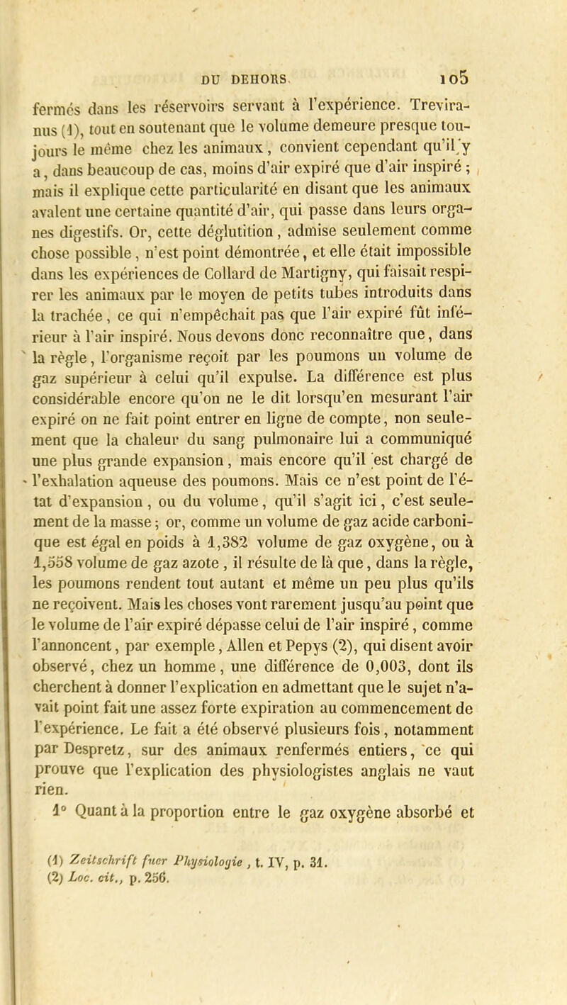 fermes dans les réservoirs servant à l'expérience. Trevira- nus (1), tout en soutenant que le volume demeure presque tou- jours le même chez les animaux, convient cependant qu'il/y a, dans beaucoup de cas, moins d'air expiré que d'air inspiré ; mais il explique cette particularité en disant que les animaux avalent une certaine quantité d'air, qui passe dans leurs orga- nes digestifs. Or, cette déglutition, admise seulement comme chose possible, n'est point démontrée, et elle était impossible dans les expériences de Collard de Martigny, qui faisait respi- rer les animaux par le moyen de petits tubes introduits dans la trachée, ce qui n'empêchait pas que l'air expiré fût infé- rieur à l'air inspiré. Nous devons donc reconnaître que, dans ' la règle, l'organisme reçoit par les poumons un volume de gaz supérieur à celui qu'il expulse. La différence est plus considérable encore qu'on ne le dit lorsqu'en mesurant l'air expiré on ne fait point entrer en ligne de compte, non seule- ment que la chaleur du sang pulmonaire lui a communiqué une plus grande expansion, mais encore qu'il est chargé de - l'exhalation aqueuse des poumons. Mais ce n'est point de l'é- tat d'expansion , ou du volume, qu'il s'agit ici, c'est seule- ment de la masse ; or, comme un volume de gaz acide carboni- que est égal en poids à 1,382 volume de gaz oxygène, ou à 1,558 volume de gaz azote, il résulte de là que, dans la règle, les poumons rendent tout autant et même un peu plus qu'ils ne reçoivent. Mais les choses vont rarement jusqu'au point que le volume de l'air expiré dépasse celui de l'air inspiré, comme l'annoncent, par exemple, Allen et Pepys (2), qui disent avoir observé, chez un homme, une différence de 0,003, dont ils cherchent à donner l'explication en admettant que le sujet n'a- vait point fait une assez forte expiration au commencement de l'expérience. Le fait a été observé plusieurs fois, notamment par Despretz, sur des animaux renfermés entiers, ce qui prouve que l'explication des physiologistes anglais ne vaut rien. 4° Quant à la proportion entre le gaz oxygène absorbé et (1) Zeitschrift fncr Physiologie , t. IV, p. 31. (2) Loc. cit., p. 256.