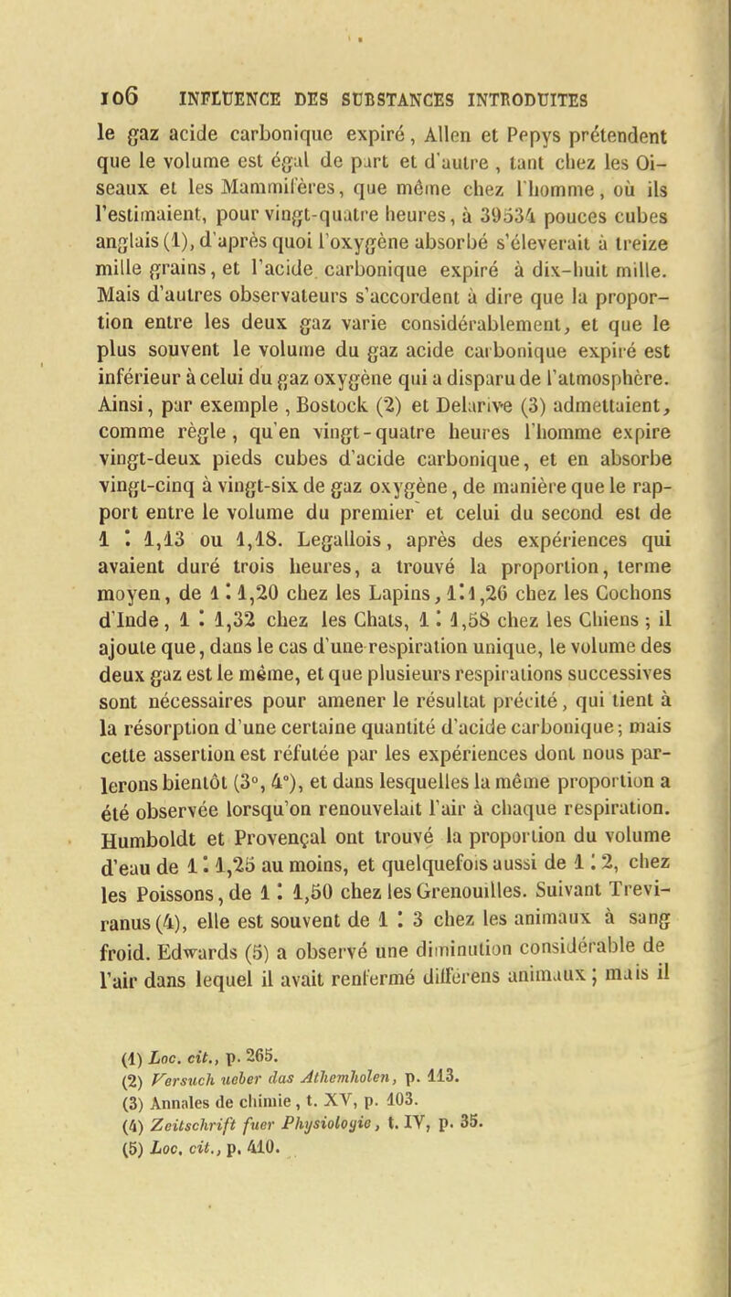 le gaz acide carbonique expiré, Allen et Pepys prétendent que le volume est égal de part et d'autre , tant chez les Oi- seaux et les Mammifères, que môme chez l'homme, où ils l'estimaient, pour vingt-quatre heures, à 39534 pouces cubes anglais (1), d'après quoi l'oxygène absorbé s'élèverait à treize mille grains, et l'acide carbonique expiré à dix-huit mille. Mais d'autres observateurs s'accordent à dire que la propor- tion entre les deux gaz varie considérablement, et que le plus souvent le volume du gaz acide carbonique expiré est inférieur à celui du gaz oxygène qui a disparu de l'atmosphère. Ainsi, par exemple , Bostock (2) et Delarive (3) admettaient, comme règle, qu'en vingt-quatre heures l'homme expire vingt-deux pieds cubes d'acide carbonique, et en absorbe vingt-cinq à vingt-six de gaz oxygène, de manière que le rap- port entre le volume du premier et celui du second est de 1 1,13 ou 1,18. Legallois , après des expériences qui avaient duré trois heures, a trouvé la proportion, terme moyen, de 1 '. 1,20 chez les Lapins, Il 1,26 chez les Cochons d'Inde, 1 '. 1,32 chez les Chats, Il 4,58 chez les Chiens ; il ajoute que, dans le cas d'une respiration unique, le volume des deux gaz est le même, et que plusieurs respirations successives sont nécessaires pour amener le résultat précité, qui tient à la résorption d'une certaine quantité d'acide carbonique ; mais cette assertion est réfutée par les expériences dont nous par- lerons bientôt (3°, 4°), et dans lesquelles la même proportion a été observée lorsqu'on renouvelait l'air à chaque respiration. Humboldt et Provençal ont trouvé la proportion du volume d'eau de 1 1,25 au moins, et quelquefois aussi de 1 '. 2, chez les Poissons, de 11 1,50 chez les Grenouilles. Suivant Trevi- ranus(4), elle est souvent de 1 : 3 chez les animaux à sang froid. Edwards (5) a observé une diminution considérable de l'air dans lequel il avait renfermé dill'erens animaux; mais il (1) Loc. cit., p. 265. (2) Versuch. ueher das Athemholen, p. 113. (3) Annales de chimie , t. XV, p. 103. (4) Zeitschrift fuer Physiologie, t. IV, p. 35. (5) Loc, cit., p. 410.