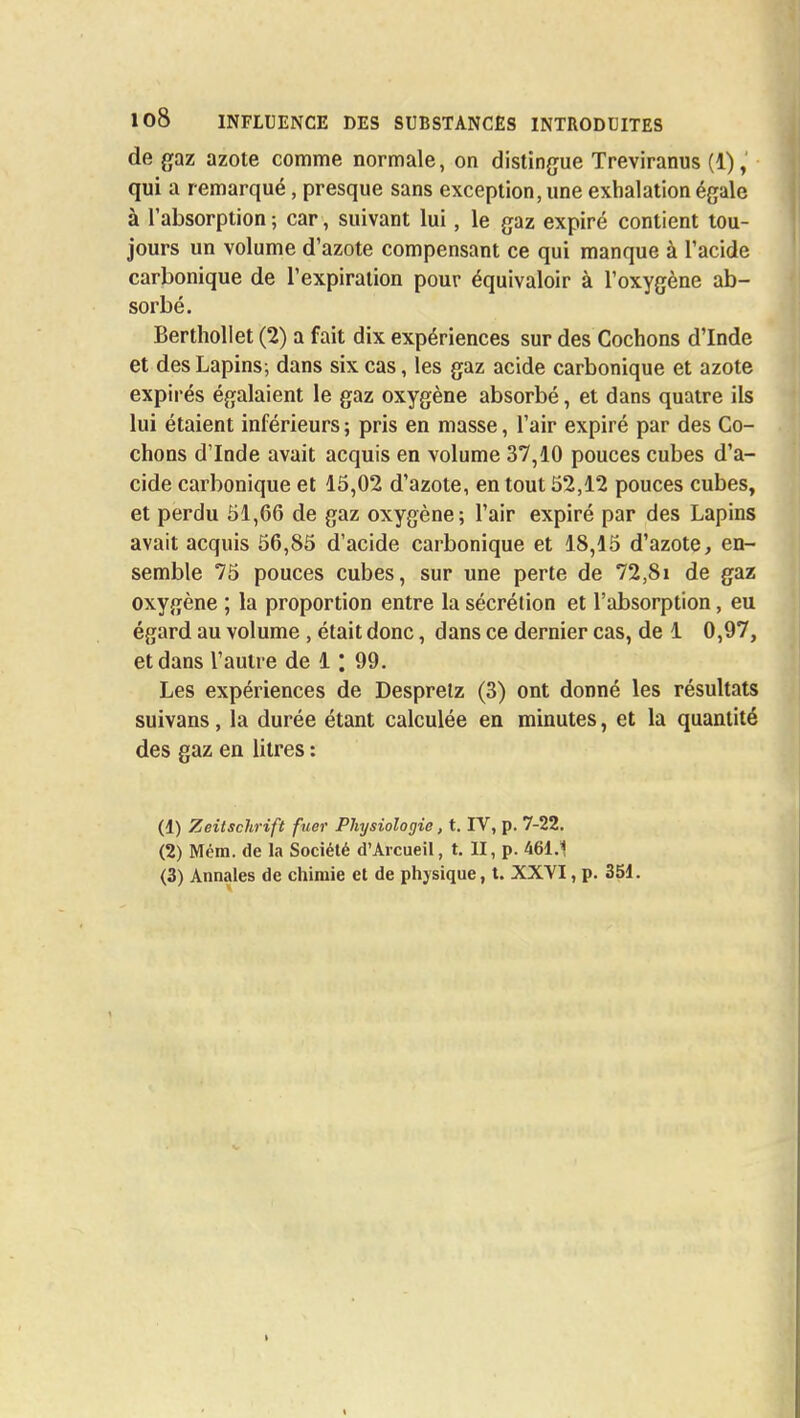 de gaz azote comme normale, on distingue Treviranus (1), qui a remarqué, presque sans exception, une exhalation égale à l'absorption ; car, suivant lui, le gaz expiré contient tou- jours un volume d'azote compensant ce qui manque à l'acide carbonique de l'expiration pour équivaloir à l'oxygène ab- sorbé. Berthollet (2) a fait dix expériences sur des Cochons d'Inde et des Lapins; dans six cas, les gaz acide carbonique et azote expirés égalaient le gaz oxygène absorbé, et dans quatre ils lui étaient inférieurs ; pris en masse, l'air expiré par des Co- chons d'Inde avait acquis en volume 37,10 pouces cubes d'a- cide carbonique et 15,02 d'azote, en tout 52,12 pouces cubes, et perdu 51,66 de gaz oxygène; l'air expiré par des Lapins avait acquis 56,85 d'acide carbonique et 18,15 d'azote, en- semble 75 pouces cubes, sur une perte de 72,81 de gaz oxygène ; la proportion entre la sécrétion et l'absorption, eu égard au volume , était donc, dans ce dernier cas, de 1 0,97, et dans l'autre de 1: 99. Les expériences de Despretz (3) ont donné les résultats suivans, la durée étant calculée en minutes, et la quantité des gaz en litres : (1) Zeitschrift fuer Physiologie, t. IV, p. 7-22. (2) Mém. de la Société d'Arcueil, t. II, p. 461.1 (3) Annales de chimie et de physique, t. XXVI, p. 351.