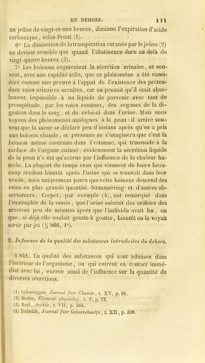 un jeûne de vingt-et-une heures, diminue l'expiration d'acide carbonique, selon Prout (1). 6° La diminution de la transpiration cutanée par le jeûne (2) ne devient sensible que quand l'abstinence dure au-delà de vingt-quatre heures (3). 7° Les boissons augmentent la sécrétion urinaire , et sou- vent, avec une rapidité telle, que ce phénomène a été consi- déré comme une preuve à l'appui de l'existence des préten- dues voies urinaires occultes, car on pensait qu'il était abso- lument impossible à un liquide de parvenir avec tant de promptitude, par les voies connues, des organes de la di- gestion dans le sang, et de celui-ci dans l'urine. Mais nous voyons des phénomènes analogues à la peau : il arrive sou- vent que la sueur se déclare peu d'instans après qu'on a pris une boisson chaude , et personne ne s'imaginera que c'est la boisson même contenue dans l'estomac, qui transsude à la surface de l'organe cutané ; évidemment la sécrétion liquide de la peau n'a été qu'accrue par l'influence de la chaleur hu- mide. La plupart du temps ceux qui viennent de boire beau- coup rendent bientôt après l'urine qui se trouvait dans leur vessie, mais uniquement parce (piécette humeur descend des reins en plus grande quantité. Sœmmerring et d'autres ob- servateurs, Corpet, par exemple (4), ont remarqué dans l'exsirophie de la vessie , que l'urine suintait des orifices des uretères peu de minutes après que l'individu avait bu, ou que, si déjà elle coulait goutte à goutte, bientôt on la voyait sortir par jet (§ 866, 1°). B. Influence de la qualité des substances introduites du dehors. § 841. La qualité des substances qui sont admises dans l'intérieur de l'organisme, ou qui entrent en contact immé- diat avec lui, exerce aussi de l'influence sur la quantité de N diverses sécrétions. (4) Schweigfrer, Journal fuer Chemie, t. XV, p. 61. (2) Hnller, Elément, physinlog., t. V, p. 72. (3) Reil, Archiv, t. VII, p. 364. (4) Sieboldt, Journal fuer Gcùurtshuelfc, t. XII, p. 309. 