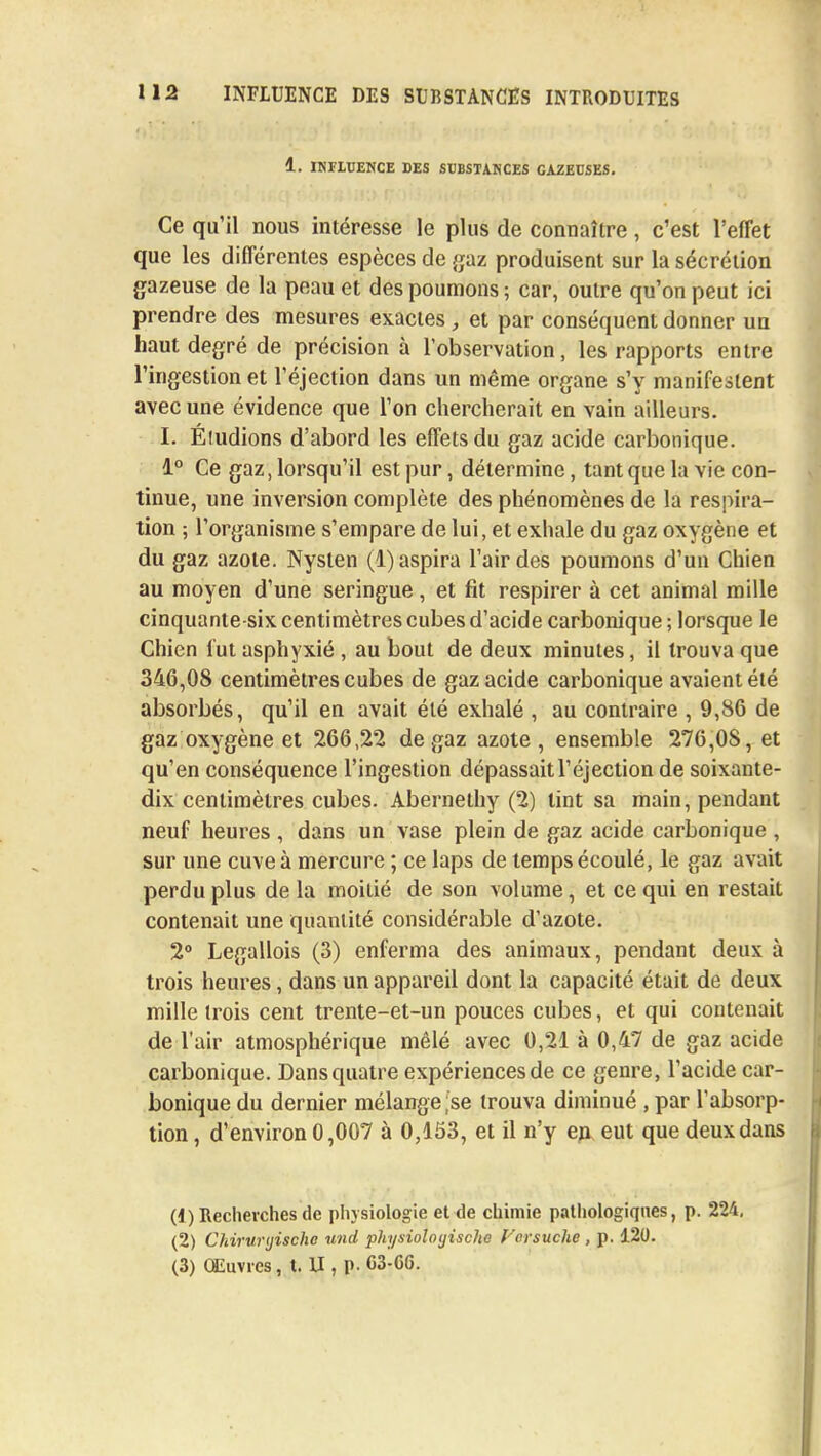 1. INFLUENCE DES SUBSTANCES CAZEUSES. Ce qu'il nous iniéresse le plus de connaître, c'est l'effet que les différentes espèces de gaz produisent sur la sécrétion gazeuse de la peau et des poumons ; car, outre qu'on peut ici prendre des mesures exactes, et par conséquent donner un haut degré de précision à l'observation, les rapports entre l'ingestion et l'éjection dans un même organe s'y manifestent avec une évidence que l'on chercherait en vain ailleurs. I. Éludions d'abord les effets du gaz acide carbonique. 1° Ce gaz, lorsqu'il est pur, détermine, tant que la vie con- tinue, une inversion complète des phénomènes de la respira- tion ; l'organisme s'empare de lui, et exhale du gaz oxygène et du gaz azote. Nyslen (1) aspira l'air des poumons d'un Chien au moyen d'une seringue, et fit respirer à cet animal mille cinquante-six centimètres cubes d'acide carbonique ; lorsque le Chien l'ut asphyxié , au bout de deux minutes, il trouva que 346,08 centimètres cubes de gaz acide carbonique avaient été absorbés, qu'il en avait été exhalé , au contraire , 9,86 de gaz oxygène et 266,22 de gaz azote, ensemble 276,OS, et qu'en conséquence l'ingestion dépassait l'éjection de soixante- dix centimètres cubes. Abernethy (2) tint sa main, pendant neuf heures, dans un vase plein de gaz acide carbonique , sur une cuve à mercure ; ce laps de temps écoulé, le gaz avait perdu plus de la moitié de son volume, et ce qui en restait contenait une quantité considérable d'azote. 2° Legallois (3) enferma des animaux, pendant deux à trois heures, dans un appareil dont la capacité était de deux mille trois cent trente-et-un pouces cubes, et qui contenait de l'air atmosphérique mêlé avec 0,21 à 0,47 de gaz acide carbonique. Dans quatre expériences de ce genre, l'acide car- bonique du dernier mélange ;se trouva diminué , par l'absorp- tion , d'environ 0,007 à 0,153, et il n'y en, eut que deux dans (1) Recherches de physiologie et de chimie pathologiques, p. 224, (2) Chirunjischo iind physioloyische Vcrsuche , p. 120. (3) Œuvres, t. U , p. 03-66.