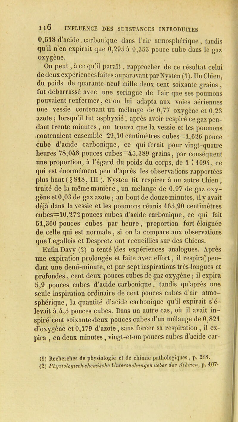 0,518 d'acide carbonique dans l'air atmosphérique, tandis qu'il n'en expirait que 0,295 à 0,353 pouce cube dans le gaz oxygène. On peut, à ce qu'il paraît, rapprocher de ce résultat celui de deux expériences faites auparavant par Nysten (1 ). Un Chien, du poids de quarante-neuf mille deux cent soixante grains , fut débarrassé avec une seringue de l'air que ses poumons pouvaient renfermer, et on lui adapta aux voies aériennes une vessie contenant un mélange de 0,77 oxygène et 0,23 azote ; lorsqu'il fut asphyxié, après avoir respiré ce gaz pen- dant trente minutes, on trouva que la vessie et les poumons contenaient ensemble 29,10 centimètres cubes:=l,626 pouce cube d'acide carbonique, ce qui ferait pour vingt-quatre heures 78,048 pouces cubes-45,389 grains, par conséquent une proportion, à l'égard du poids du corps, de 1 '. 1094, ce qui est énormément peu d'après les observations rapportées plus haut ( §818, III ).' Nysten fit respirer à un autre Chien, traité de la même manière, un mélange de 0,97 de gaz oxy- gène et0,03 de gaz azote-, au bout de douze minutes, il y avait déjà dans la vessie et les poumons réunis 165,90 centimètres cubes—10,272pouces cubes d'acide carbonique, ce qui fait 51,360 pouces cubes par heure, proportion fort éloignée de celle qui est normale, si on la compare aux observations que Legallois et Desprelz ont recueillies sur des Chiens. Enfin Davy (2) a tenté [des expériences analogues. Après une expiration prolongée et faite avec effort, il respira*pen- dant une demi-minute, et par sept inspirations très-longues et profondes, cent deux pouces cubes de gaz oxygène ; il expira 5,9 pouces cubes d'acide carbonique, tandis qu'après une seule inspiration ordinaire de cent pouces cubes d'air atmo- sphérique , la quantité d'acide carbonique qu'il expirait s'é- levait à 4,5 pouces cubes. Dans un autre cas, où il avait in- spiré cent soixante-deux pouces cubes d'un mélange de 0,821 d'oxygène et 0,179 d'azote, sans forcer sa respiration , il ex- pira , en deux minutes, vingt-et-un pouces cubes d'acide car- (1) Recherches de physiologie et de chimie pathologiques, p. 24S.