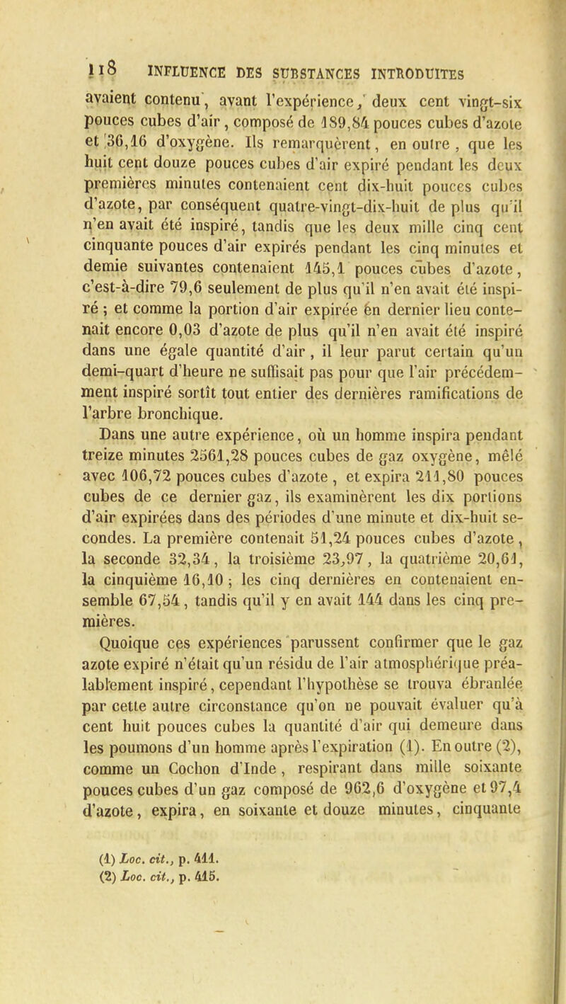 avaient contenu, avant l'expérience,' deux cent vingt-six pouces cubes d'air, composé de 189,84 pouces cubes d'azote et 30,16 d'oxygène. Ils remarquèrent, en oulre , que les huit cent douze pouces cubes d'air expiré pendant les deux premières minutes contenaient cent dix-huit pouces cubes d'azote, par conséquent quatre-vingt-dix-huit de plus qu il n'en avait été inspiré, tandis que les deux mille cinq cent cinquante pouces d'air expirés pendant les cinq minutes et demie suivantes contenaient 145,1 pouces cubes d'azote, c'est-à-dire 79,6 seulement de plus qu'il n'en avait été inspi- ré ; et comme la portion d'air expirée ën dernier lieu conte- nait encore 0,03 d'azote de plus qu'il n'en avait été inspiré dans une égale quantité d'air , il leur parut certain qu'un demi-quart d'heure ne suffisait pas pour que l'air précédem- ment inspiré sortît tout entier des dernières ramifications de l'arbre bronchique. Dans une autre expérience, où un homme inspira pendant treize minutes 2561,28 pouces cubes de gaz oxygène, mêlé avec 106,72 pouces cubes d'azote , et expira 211,80 pouces cubes de ce dernier gaz, ils examinèrent les dix portions d'air expirées dans des périodes d'une minute et dix-huit se- condes. La première contenait 51,24 pouces cubes d'azote , la seconde 32,34, la troisième 23,97, la quatrième 20,64, la cinquième 16,10 ; les cinq dernières en contenaient en- semble 67,54, tandis qu'il y en avait 144 dans les cinq pre- mières. Quoique ces expériences parussent confirmer que le gaz azote expiré n'était qu'un résidu de l'air atmosphérique préa- lablement inspiré, cependant l'hypothèse se trouva ébranlée par cette autre circonstance qu'on ne pouvait évaluer qu'à cent huit pouces cubes la quantité d'air qui demeure dans les poumons d'un homme après l'expiration (1). En outre (2), comme un Cochon d'Inde , respirant dans mille soixante pouces cubes d'un gaz composé de 962,6 d'oxygène et 97,4 d'azote, expira, en soixante et douze minutes, cinquante (1) Loc. cit., p. 411. (2) Loc. cit., p. 415.
