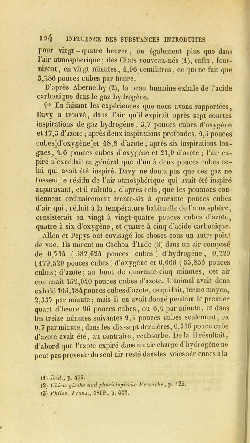 pour vingt - quatre heures, ou également plus que dans l'air atmosphérique ; des Chats nouveau-nés (1), enfin , four- nirent, en vingt minutes, 1,96 centilitres, ce qui ne fait que 3,286 pouces cubes par heure. D'après Abernelhy (2), la peau humaine exhale de l'acide carbonique dans le gaz hydrogène. 9° En faisant les expériences que nous avons rapportées, Davy a trouvé, dans l'air qu'il expirait après sept courtes inspirations de gaz hydrogène , 3,7 pouces cubes d'oxygène et 17,3 d'azote ; après deux inspirations profondes, 4,5 pouces cubesM'oxygène^et 18,8 d'azote ; après six inspirations lon- gues, 4,6 pouces cubes d'oxygène et 21,0 d'azote ; l'air ex- piré n'excédait en général que d'un à deux pouces cubes ce- lui qui avait été inspiré. Davy ne douta pas que ces gaz ne fussent le résidu de l'air atmosphérique qui avait été inspiré auparavant, et il calcula, d'après cela, que les poumons con- tiennent ordinairement trente-six à quarante pouces cubes d'air qui, réduit à la température habituelle de l'atmosphère, consisterait en vingt à vingt-quatre pouces cubes d'azote, quatre à six d'oxygène, et quatre à cinq d'acide carbonique. Allen et Pepys ont envisagé les choses sous un autre point de vue. Ils mirent un Cochon d'Inde (3) dans un air composé de 0,714 ( 582,624 pouces cubes ) d'hydrogène, 0,220 ( 179,520 pouces cubes ) d'oxygène et 0,066 ( 53,856 pouces cubes) d'azote; au bout de quarante-cinq minutes, cet air contenait 159,040 pouces cubes d'azote. L'animal avait donc exhalé 105,184 pouces cubesd'azote, ce qui fait, terme moyen, 2,337 par minute ; mais il en avait donné pendant le premier quart d'heure 96 pouces cubes, ou 6,4 par minute, et dans les treize minutes suivantes 9,5 pouces cubes seulement, ou 0,7 par minute ; dans les dix-sept dernières, 0,316 pouce cube d'azote avait été, au contraire, réabsorbé. Delà il résultait, d'abord que l'azote expiré dans un air chargé d'hydrogène ne peut pas provenir du seul air resté dansles voies aériennes à la (1) Ibid., p. 455. (2) Chirurgischo und physiologische fcrsuche, p. 125.
