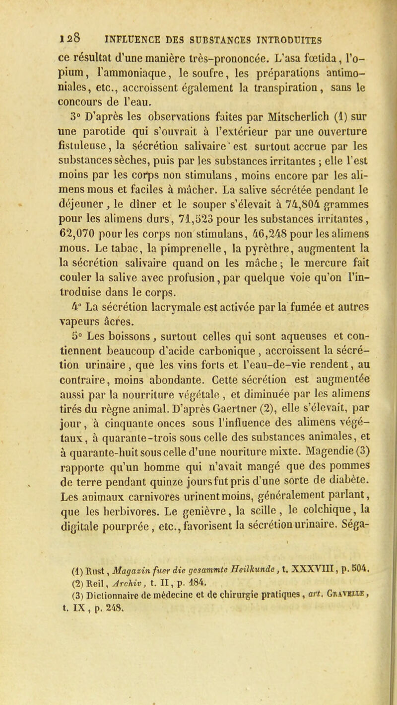 ce résultat d'une manière très-prononcée. L'asa fœtida, l'o- pium , l'ammoniaque, le soufre, les préparations antimo- niales, etc., accroissent également la transpiration, sans le concours de l'eau. 3° D'après les observations faites par Mitscherlich (1) sur une parotide qui s'ouvrait à l'extérieur par une ouverture fistuleuse, la sécrétion salivaire ' est surtout accrue par les substances sèches, puis par les substances irritantes ; elle l'est moins par les corps non stimulans, moins encore par les ali- mens mous et faciles à mâcher. La salive sécrétée pendant le déjeuner, le dîner et le souper s'élevait à 74,804 grammes pour les alimens durs, 71,523 pour les substances irritantes, 62,070 pour les corps non stimulans, 46,248 pour les alimens mous. Le tabac, la pimprenelle, la pyrèthre, augmentent la la sécrétion salivaire quand on les mâche ; le mercure fait couler la salive avec profusion, par quelque voie qu'on l'in- troduise dans le corps. 4° La sécrétion lacrymale est activée par la fumée et autres vapeurs âcres. 5° Les boissons, surtout celles qui sont aqueuses et con- tiennent beaucoup d'acide carbonique , accroissent la sécré- tion urinaire, que les vins forts et l'eau-de-vie rendent, au contraire, moins abondante. Cette sécrétion est augmentée aussi par la nourriture végétale , et diminuée par les alimens tirés du règne animal. D'après Gaertner (2), elle s'élevait, par jour, à cinquante onces sous l'influence des alimens végé- taux, à quarante-trois sous celle des substances animales, et à quarante-huit sous celle d'une nouriture mixte. Magendie(3) rapporte qu'un homme qui n'avait mangé que des pommes de terre pendant quinze jours fut pris d'une sorte de diabète. Les animaux carnivores urinent moins, généralement parlant, que les herbivores. Le genièvre, la scille, le colchique, la digitale pourprée, etc., favorisent la sécrétion urinaire. Séga- i (1) Rust, Magasin fuer die rjcsam.rn.te Heilhunde, t. XXXVIII, p. 504. (2) Reil, Archiv, t. II, p. 184. (3) Dictionnaire de médecine et de chirurgie pratiques, art. Gnavilie , t. IX , p. 248.