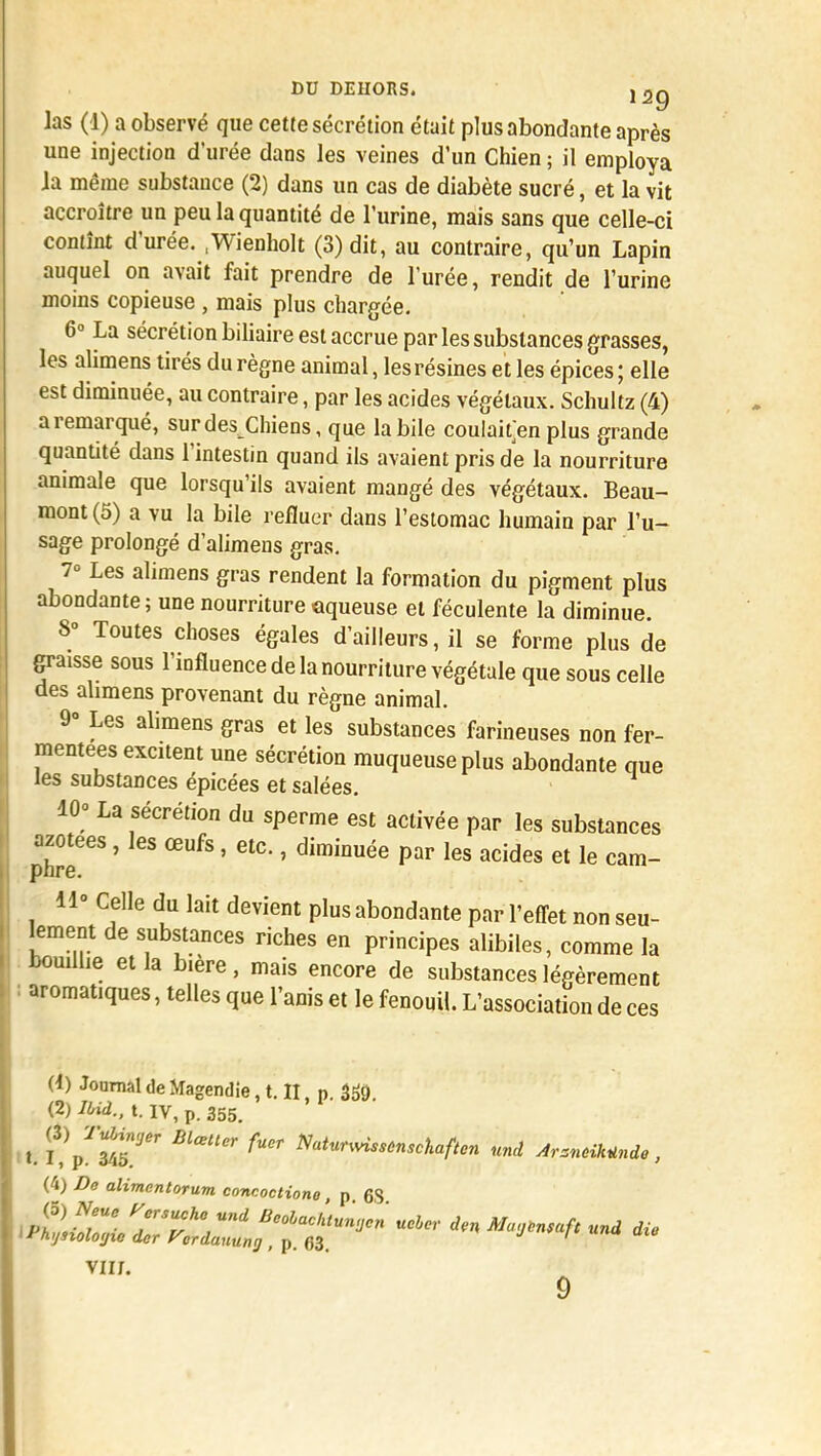 las (1) a observé que cette sécrétion était plus abondante après une injection d'urée dans les veines d'un Chien ; il employa la même substance (2) dans un cas de diabète sucré, et la vit accroître un peu la quantité de l'urine, mais sans que celle-ci contînt d'urée. .Wienholt (3) dit, au contraire, qu'un Lapin auquel on avait fait prendre de l'urée, rendit de l'urine moins copieuse , mais plus chargée. 6° La sécrétion biliaire est accrue par les substances grasses, les alimens tirés du règne animal, les résines e t les épices ; elle est diminuée, au contraire, par les acides végétaux. Schultz (4) a remarqué, sur des Chiens, que la bile coulaifen plus grande quantité dans l'intestin quand ils avaient pris de la nourriture animale que lorsqu'ils avaient mangé des végétaux. Beau- mont (5) a vu la bile refluer dans l'estomac humain par l'u- sage prolongé d'alimens gras. 7° Les alimens gras rendent la formation du pigment plus abondante; une nourriture aqueuse et féculente la diminue. 8° Toutes choses égales d'ailleurs, il se forme plus de graisse sous l'influence de la nourriture végétale que sous celle des ahmens provenant du règne animal. 9° Les alimens gras et les substances farineuses non fer- mentees excitent une sécrétion muqueuse plus abondante que les substances épicées et salées. 10° La sécrétion du sperme est activée par les substances azotées, les œufs, etc., diminuée par les acides et le cam- pnre. 11° Celle du lait devient plus abondante par l'effet non seu- lement de substances riches en principes alibiles, comme la bouillie et la bière, mais encore de substances légèrement aromatiques, telles que l'anis et le fenouil. L'association de ces (4) JoomaldeMagendie, t. II, p. 3&> (2) Ibià., t. IV, p. 355. t. t£t£* BlœUCr ^ Natur™*'™W<cn und Arménie, (4) Do alimcntorum concoctione, p 63