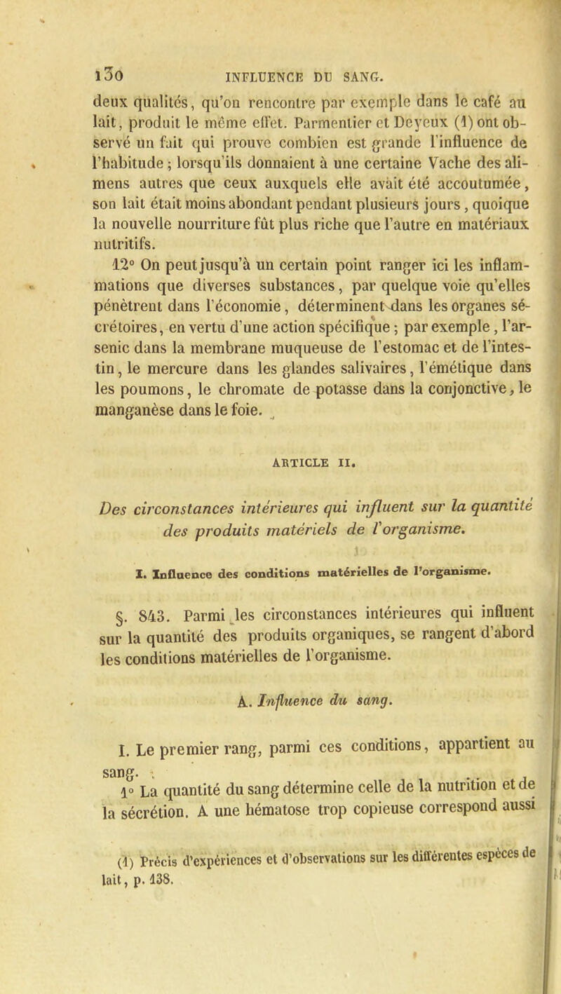 deux qualités, qu'on rencontre par exemple dans le café au lait, produit le même ellet. Parmenlier et Dcyeux (1) ont ob- servé un fait qui prouve combien est grande l'influence de l'habitude ; lorsqu'ils donnaient à une certaine Vache des ali- mens autres que ceux auxquels elle avait été accoutumée, son lait était moins abondant pendant plusieurs jours, quoique la nouvelle nourriture fût plus riche que l'autre en matériaux nutritifs. 12° On peut jusqu'à un certain point ranger ici les inflam- mations que diverses substances, par quelque voie qu'elles pénètrent dans l'économie, dé terminent dans les organes sé- crétoires, en vertu d'une action spécifique ; par exemple, l'ar- senic dans la membrane muqueuse de l'estomac et de l'intes- tin, le mercure dans les glandes salivaires, l éméiique dans les poumons, le chromate de potasse dans la conjonctive, le manganèse dans le foie. _ ARTICLE II. Des circonstances intérieures qui influent sur la quantité des produits matériels de l'organisme. I. Influence des conditions matérielles de l'organisme. §. 843. Parmi.les circonstances intérieures qui influent sur la quantité des produits organiques, se rangent d'abord les conditions matérielles de l'organisme. A. Influence du sang. I. Le premier rang, parmi ces conditions, appartient au sang. . 1» La quantité du sang détermine celle de la nutrition et de la sécrétion. A une hématose trop copieuse correspond aussi (1) Précis d'expériences et d'observations sur les différentes espèces de lait, p. 138.