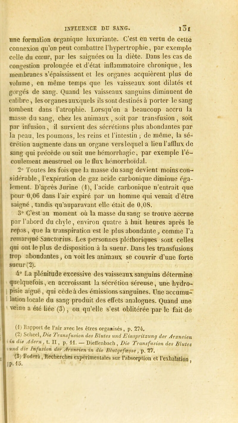 une formation organique luxuriante. C'est en vertu de celte connexion qu'on peut combattre l'hypertrophie, par exemple celle du cœur, par les saignées ou la diète. Dans les cas de congestion prolongée et d'état inflammatoire chronique, les membranes s'épaississent et les organes acquièrent plus de volume, en même temps que les vaisseaux sont dilatés et gorgés de sang. Quand les vaisseaux sanguins diminuent de calibre, les organes auxquels ils sont destinés à porter le sang tombent dans l'atrophie. Lorsqu'on a beaucoup accru la masse du sang, chez les animaux , soit par transfusion, soit par infusion, il survient des sécrétions plus abondantes par la peau, les poumons, les reins et l'intestin ; de même, la sé- crétion augmente dans un organe vers lequel a lieu l'afflux de sang qui précède ou suit une hémorrhagie, par exemple l'é- coulement menstruel ou le flux hémorrhoïdal. 2° Toutes les fois que la masse du sang devient moins con- sidérable, l'expiration de gaz acide carbonique diminue éga- lement. D'après Jurine (1), l'acide carbonique n'entrait que pour 0,06 dans l'air expiré par un homme qui venait d'être saigné , tandis qu'auparavant elle était de 0,08. 3° C'est au moment où la masse du sang se trouve accrue par l'abord du chyle, environ quatre à huit heures après le repas, que la transpiration est le plus abondante, comme l'a remarqué Sanctorius. Les personnes pléthoriques sont celles qui ont le plus de disposition à la sueur. Dans les transfusions trop abondantes, on voit les animaux se couvrir d'une forte sueur (2). 4° La plénitude excessive des vaisseaux sanguins détermine quelquefois, en accroissant la sécrétion séreuse, une hydro- pisie aiguë, qui cède à des émissions sanguines. Une accumu- lation locale du sang produit des effets analogues. Quand une a été liée (3), ou qu'elle s'est oblitérée par le fait de (\) Bapport de l'air avec les êlrcs organisés, p. 274. (2; Scheel, Die Transfusion des Blutes und Einspritsung der Arzneien in die Adem, t. II, p. 41. — Dieffenbach , Die Transfusion des Blutes vnd din Infusion der Arzneien in die BlvUjefœssc, p. 27. (3) PodfTà, Recherches expérimentales sur Pahsorplion et l'exhalation fp. do. '