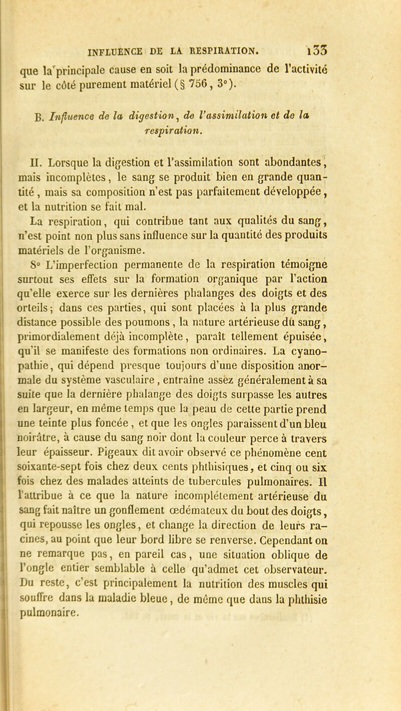 que la'principale cause en soit la prédominance de l'activité sur le côté purement matériel (§ 756, 3°). B. Influence de la digestion, de l'assimilation et de la respiration. H. Lorsque la digestion et l'assimilation sont abondantes, mais incomplètes, le sang se produit bien en grande quan- tité , mais sa composition n'est pas parfaitement développée, et la nutrition se fait mal. La respiration, qui contribue tant aux qualités du sang, n'est point non plus sans influence sur la quantité des produits matériels de l'organisme. 8° L'imperfection permanente de la respiration témoigne surtout ses effets sur la formation organique par l'action qu'elle exerce sur les dernières phalanges des doigts et des orteils; dans ces parties, qui sont placées à la plus grande distance possible des poumons, la nature artérieuse du sang, primordialement déjà incomplète, paraît tellement épuisée, qu'il se manifeste des formations non ordinaires. La cyano- pathie, qui dépend presque toujours d'une disposition anor- male du système vasculaire, entraîne assez généralement à sa suite que la dernière phalange des doigts surpasse les autres en largeur, en même temps que la peau de cette partie prend une teinte plus foncée, et que les ongles paraissent d'un bleu noirâtre, à cause du sang noir dont la couleur perce à travers leur épaisseur. Pigeaux dit avoir observé ce phénomène cent soixante-sept fois chez deux cents phlhisiques, et cinq ou six fois chez des malades atteints de tubercules pulmonaires. Il l'attribue à ce que la nature incomplètement artérieuse du sang fait naître un gonflement œdémateux du bout des doigts, qui repousse les ongles, et change la direction de leurs ra- cines, au point que leur bord libre se renverse. Cependant on ne remarque pas, en pareil cas, une situation oblique de l'ongle entier semblable à celle qu'admet cet observateur. Du reste, c'est principalement la nutrition des muscles qui souffre dans la maladie bleue, de même que dans la phthisie pulmonaire.
